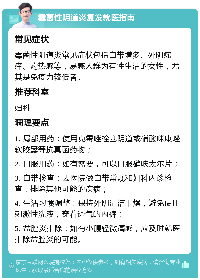 霉菌性阴道炎复发就医指南 常见症状 霉菌性阴道炎常见症状包括白带增多、外阴瘙痒、灼热感等，易感人群为有性生活的女性，尤其是免疫力较低者。 推荐科室 妇科 调理要点 1. 局部用药：使用克霉唑栓塞阴道或硝酸咪康唑软胶囊等抗真菌药物； 2. 口服用药：如有需要，可以口服硝呋太尔片； 3. 白带检查：去医院做白带常规和妇科内诊检查，排除其他可能的疾病； 4. 生活习惯调整：保持外阴清洁干燥，避免使用刺激性洗液，穿着透气的内裤； 5. 盆腔炎排除：如有小腹轻微痛感，应及时就医排除盆腔炎的可能。