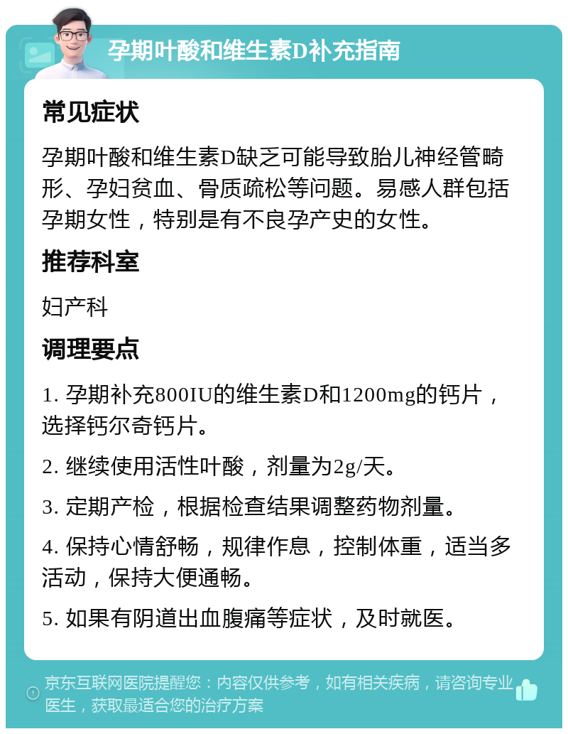 孕期叶酸和维生素D补充指南 常见症状 孕期叶酸和维生素D缺乏可能导致胎儿神经管畸形、孕妇贫血、骨质疏松等问题。易感人群包括孕期女性，特别是有不良孕产史的女性。 推荐科室 妇产科 调理要点 1. 孕期补充800IU的维生素D和1200mg的钙片，选择钙尔奇钙片。 2. 继续使用活性叶酸，剂量为2g/天。 3. 定期产检，根据检查结果调整药物剂量。 4. 保持心情舒畅，规律作息，控制体重，适当多活动，保持大便通畅。 5. 如果有阴道出血腹痛等症状，及时就医。