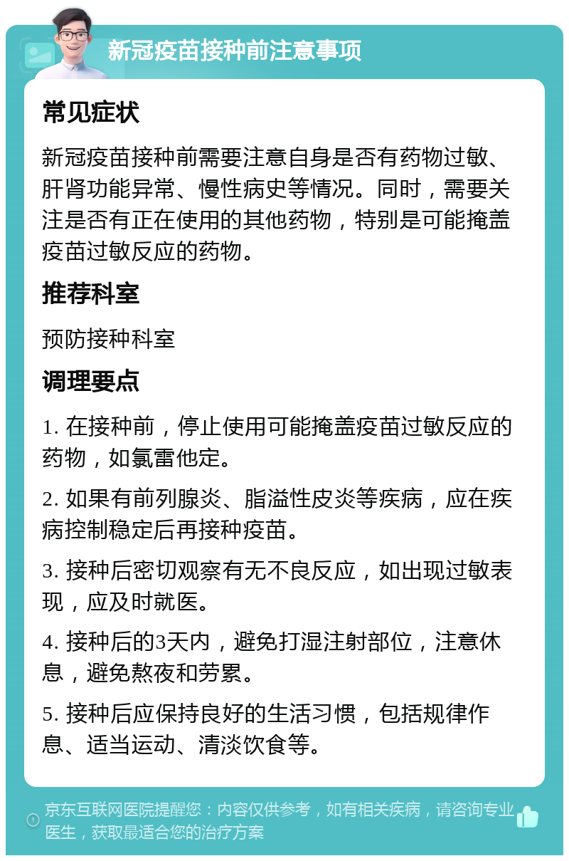 新冠疫苗接种前注意事项 常见症状 新冠疫苗接种前需要注意自身是否有药物过敏、肝肾功能异常、慢性病史等情况。同时，需要关注是否有正在使用的其他药物，特别是可能掩盖疫苗过敏反应的药物。 推荐科室 预防接种科室 调理要点 1. 在接种前，停止使用可能掩盖疫苗过敏反应的药物，如氯雷他定。 2. 如果有前列腺炎、脂溢性皮炎等疾病，应在疾病控制稳定后再接种疫苗。 3. 接种后密切观察有无不良反应，如出现过敏表现，应及时就医。 4. 接种后的3天内，避免打湿注射部位，注意休息，避免熬夜和劳累。 5. 接种后应保持良好的生活习惯，包括规律作息、适当运动、清淡饮食等。