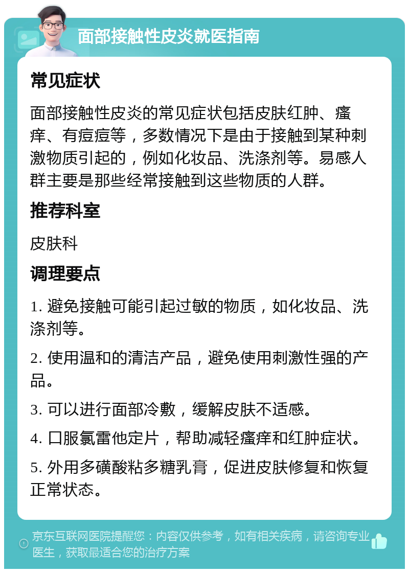 面部接触性皮炎就医指南 常见症状 面部接触性皮炎的常见症状包括皮肤红肿、瘙痒、有痘痘等，多数情况下是由于接触到某种刺激物质引起的，例如化妆品、洗涤剂等。易感人群主要是那些经常接触到这些物质的人群。 推荐科室 皮肤科 调理要点 1. 避免接触可能引起过敏的物质，如化妆品、洗涤剂等。 2. 使用温和的清洁产品，避免使用刺激性强的产品。 3. 可以进行面部冷敷，缓解皮肤不适感。 4. 口服氯雷他定片，帮助减轻瘙痒和红肿症状。 5. 外用多磺酸粘多糖乳膏，促进皮肤修复和恢复正常状态。