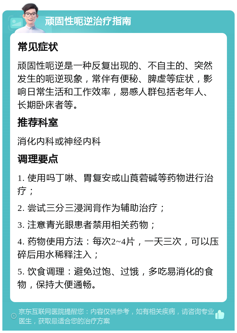 顽固性呃逆治疗指南 常见症状 顽固性呃逆是一种反复出现的、不自主的、突然发生的呃逆现象，常伴有便秘、脾虚等症状，影响日常生活和工作效率，易感人群包括老年人、长期卧床者等。 推荐科室 消化内科或神经内科 调理要点 1. 使用吗丁啉、胃复安或山莨菪碱等药物进行治疗； 2. 尝试三分三浸润膏作为辅助治疗； 3. 注意青光眼患者禁用相关药物； 4. 药物使用方法：每次2~4片，一天三次，可以压碎后用水稀释注入； 5. 饮食调理：避免过饱、过饿，多吃易消化的食物，保持大便通畅。