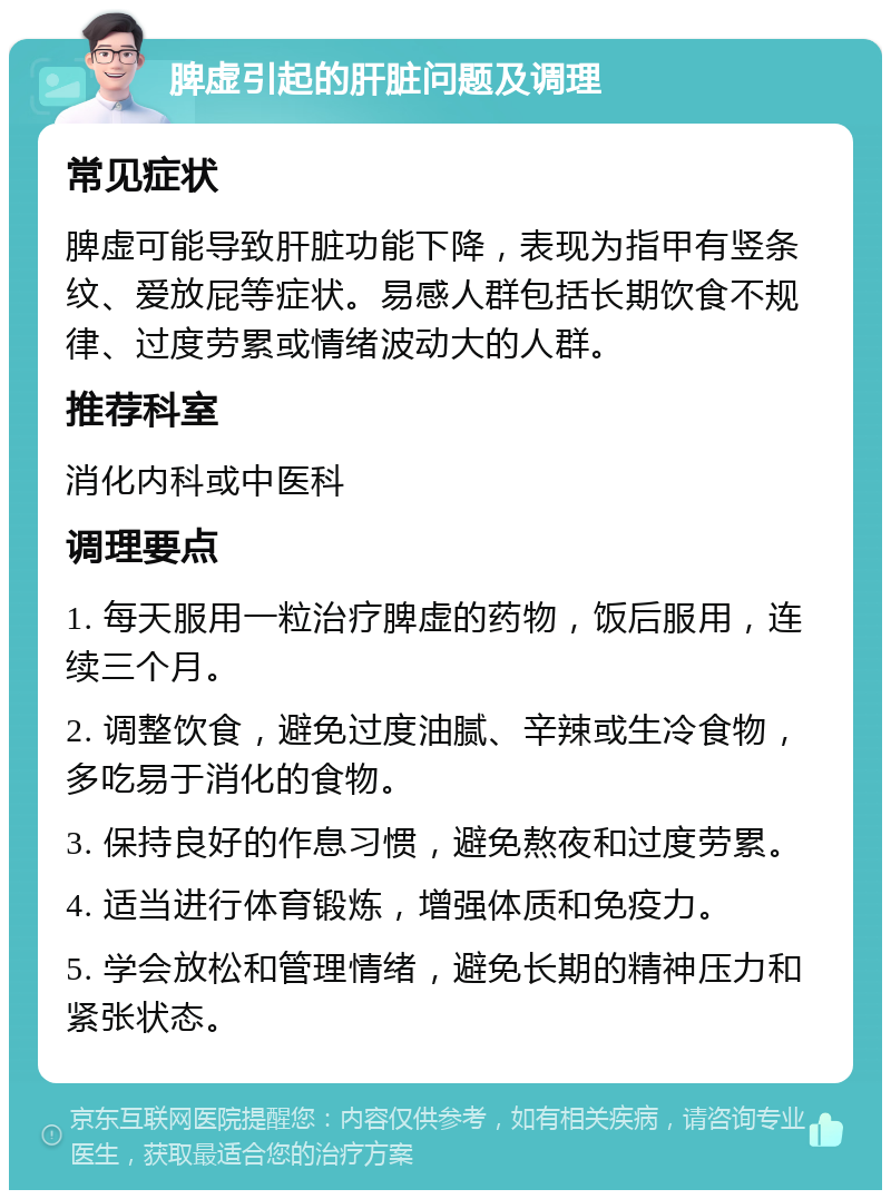 脾虚引起的肝脏问题及调理 常见症状 脾虚可能导致肝脏功能下降，表现为指甲有竖条纹、爱放屁等症状。易感人群包括长期饮食不规律、过度劳累或情绪波动大的人群。 推荐科室 消化内科或中医科 调理要点 1. 每天服用一粒治疗脾虚的药物，饭后服用，连续三个月。 2. 调整饮食，避免过度油腻、辛辣或生冷食物，多吃易于消化的食物。 3. 保持良好的作息习惯，避免熬夜和过度劳累。 4. 适当进行体育锻炼，增强体质和免疫力。 5. 学会放松和管理情绪，避免长期的精神压力和紧张状态。