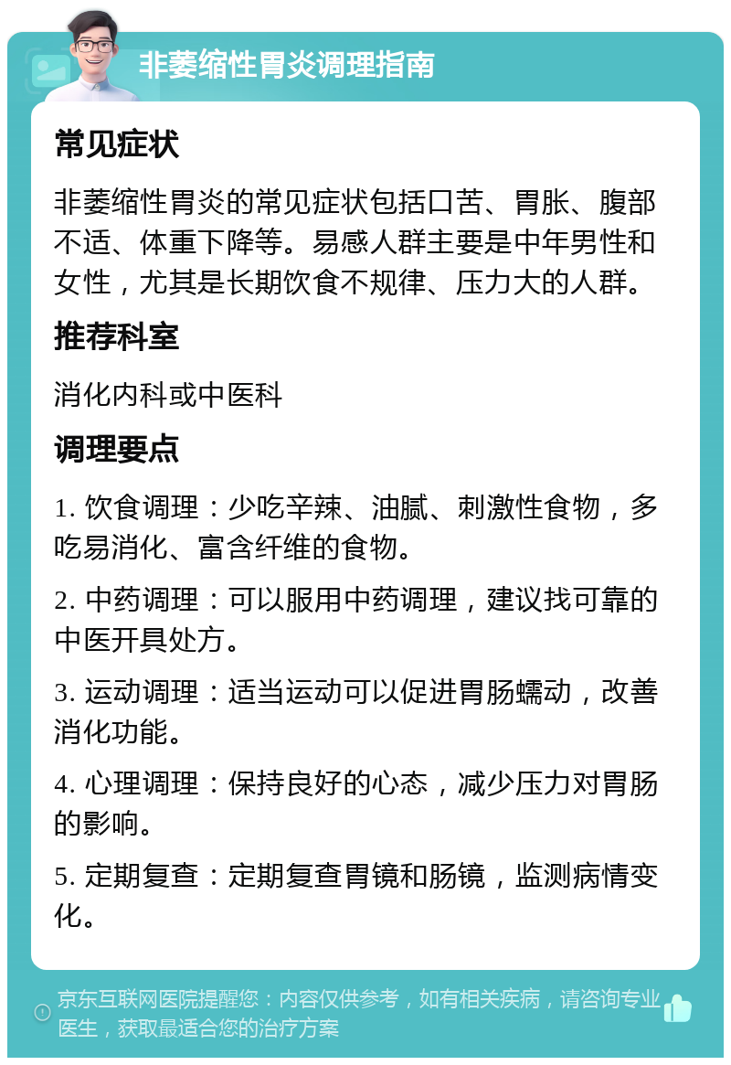 非萎缩性胃炎调理指南 常见症状 非萎缩性胃炎的常见症状包括口苦、胃胀、腹部不适、体重下降等。易感人群主要是中年男性和女性，尤其是长期饮食不规律、压力大的人群。 推荐科室 消化内科或中医科 调理要点 1. 饮食调理：少吃辛辣、油腻、刺激性食物，多吃易消化、富含纤维的食物。 2. 中药调理：可以服用中药调理，建议找可靠的中医开具处方。 3. 运动调理：适当运动可以促进胃肠蠕动，改善消化功能。 4. 心理调理：保持良好的心态，减少压力对胃肠的影响。 5. 定期复查：定期复查胃镜和肠镜，监测病情变化。