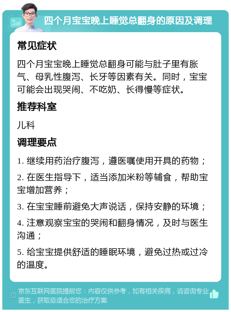 四个月宝宝晚上睡觉总翻身的原因及调理 常见症状 四个月宝宝晚上睡觉总翻身可能与肚子里有胀气、母乳性腹泻、长牙等因素有关。同时，宝宝可能会出现哭闹、不吃奶、长得慢等症状。 推荐科室 儿科 调理要点 1. 继续用药治疗腹泻，遵医嘱使用开具的药物； 2. 在医生指导下，适当添加米粉等辅食，帮助宝宝增加营养； 3. 在宝宝睡前避免大声说话，保持安静的环境； 4. 注意观察宝宝的哭闹和翻身情况，及时与医生沟通； 5. 给宝宝提供舒适的睡眠环境，避免过热或过冷的温度。