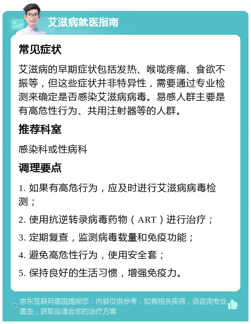 艾滋病就医指南 常见症状 艾滋病的早期症状包括发热、喉咙疼痛、食欲不振等，但这些症状并非特异性，需要通过专业检测来确定是否感染艾滋病病毒。易感人群主要是有高危性行为、共用注射器等的人群。 推荐科室 感染科或性病科 调理要点 1. 如果有高危行为，应及时进行艾滋病病毒检测； 2. 使用抗逆转录病毒药物（ART）进行治疗； 3. 定期复查，监测病毒载量和免疫功能； 4. 避免高危性行为，使用安全套； 5. 保持良好的生活习惯，增强免疫力。