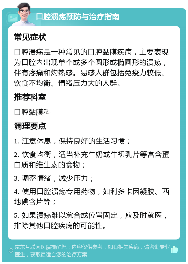 口腔溃疡预防与治疗指南 常见症状 口腔溃疡是一种常见的口腔黏膜疾病，主要表现为口腔内出现单个或多个圆形或椭圆形的溃疡，伴有疼痛和灼热感。易感人群包括免疫力较低、饮食不均衡、情绪压力大的人群。 推荐科室 口腔黏膜科 调理要点 1. 注意休息，保持良好的生活习惯； 2. 饮食均衡，适当补充牛奶或牛初乳片等富含蛋白质和维生素的食物； 3. 调整情绪，减少压力； 4. 使用口腔溃疡专用药物，如利多卡因凝胶、西地碘含片等； 5. 如果溃疡难以愈合或位置固定，应及时就医，排除其他口腔疾病的可能性。