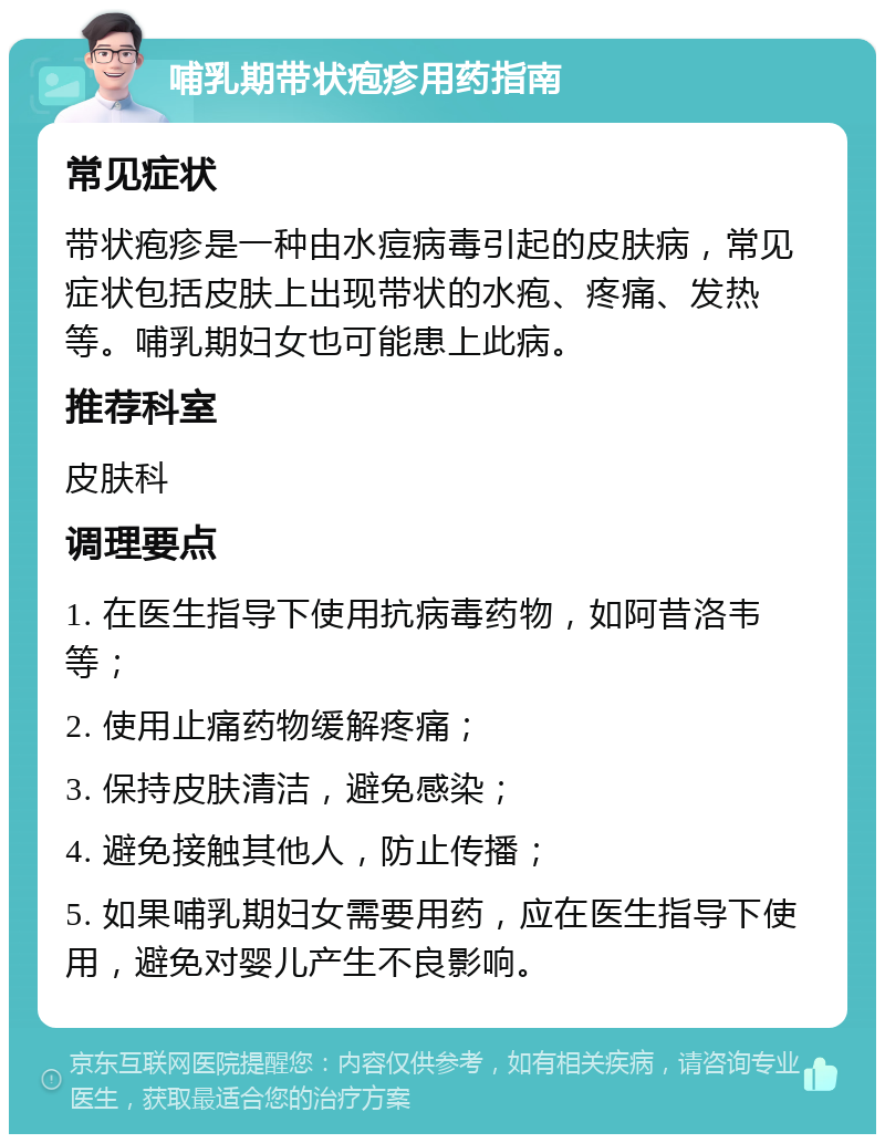 哺乳期带状疱疹用药指南 常见症状 带状疱疹是一种由水痘病毒引起的皮肤病，常见症状包括皮肤上出现带状的水疱、疼痛、发热等。哺乳期妇女也可能患上此病。 推荐科室 皮肤科 调理要点 1. 在医生指导下使用抗病毒药物，如阿昔洛韦等； 2. 使用止痛药物缓解疼痛； 3. 保持皮肤清洁，避免感染； 4. 避免接触其他人，防止传播； 5. 如果哺乳期妇女需要用药，应在医生指导下使用，避免对婴儿产生不良影响。