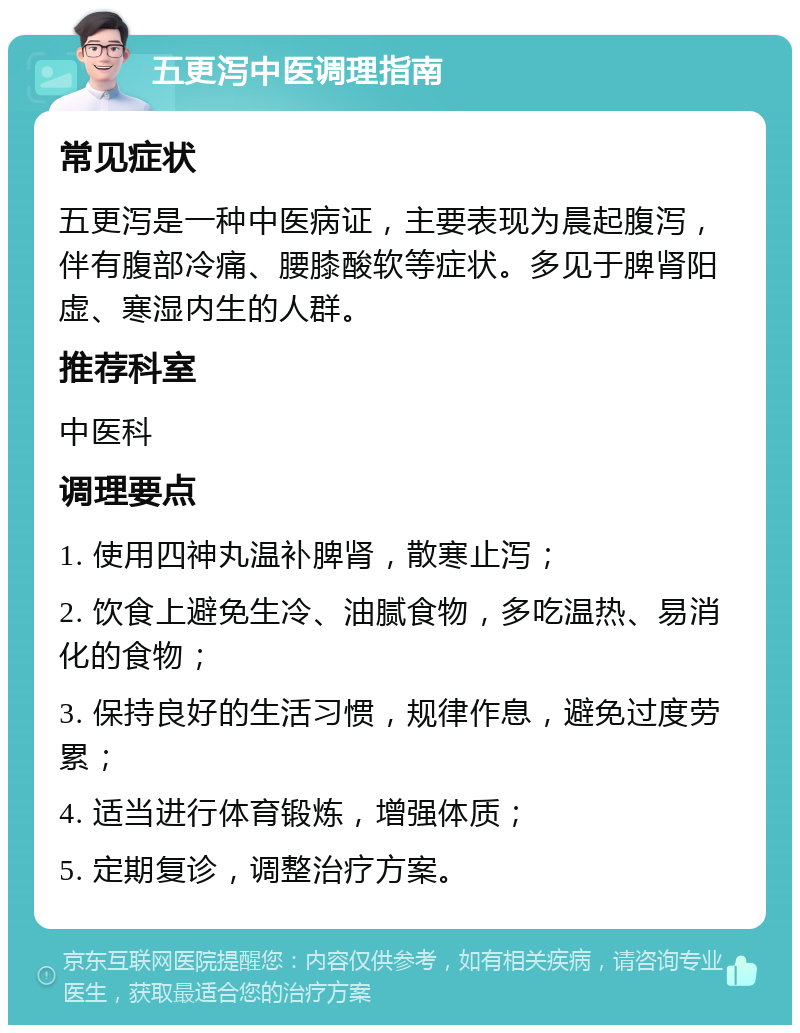 五更泻中医调理指南 常见症状 五更泻是一种中医病证，主要表现为晨起腹泻，伴有腹部冷痛、腰膝酸软等症状。多见于脾肾阳虚、寒湿内生的人群。 推荐科室 中医科 调理要点 1. 使用四神丸温补脾肾，散寒止泻； 2. 饮食上避免生冷、油腻食物，多吃温热、易消化的食物； 3. 保持良好的生活习惯，规律作息，避免过度劳累； 4. 适当进行体育锻炼，增强体质； 5. 定期复诊，调整治疗方案。