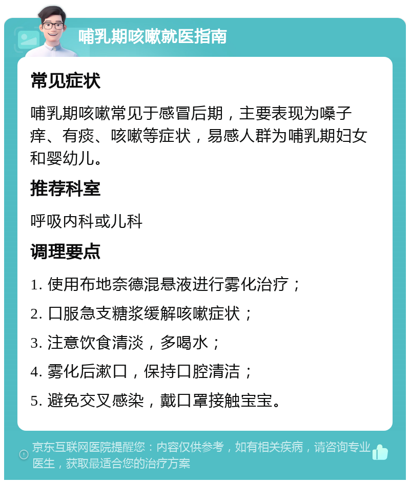 哺乳期咳嗽就医指南 常见症状 哺乳期咳嗽常见于感冒后期，主要表现为嗓子痒、有痰、咳嗽等症状，易感人群为哺乳期妇女和婴幼儿。 推荐科室 呼吸内科或儿科 调理要点 1. 使用布地奈德混悬液进行雾化治疗； 2. 口服急支糖浆缓解咳嗽症状； 3. 注意饮食清淡，多喝水； 4. 雾化后漱口，保持口腔清洁； 5. 避免交叉感染，戴口罩接触宝宝。