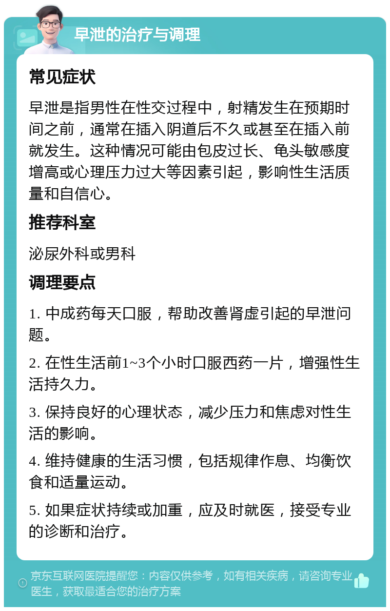 早泄的治疗与调理 常见症状 早泄是指男性在性交过程中，射精发生在预期时间之前，通常在插入阴道后不久或甚至在插入前就发生。这种情况可能由包皮过长、龟头敏感度增高或心理压力过大等因素引起，影响性生活质量和自信心。 推荐科室 泌尿外科或男科 调理要点 1. 中成药每天口服，帮助改善肾虚引起的早泄问题。 2. 在性生活前1~3个小时口服西药一片，增强性生活持久力。 3. 保持良好的心理状态，减少压力和焦虑对性生活的影响。 4. 维持健康的生活习惯，包括规律作息、均衡饮食和适量运动。 5. 如果症状持续或加重，应及时就医，接受专业的诊断和治疗。