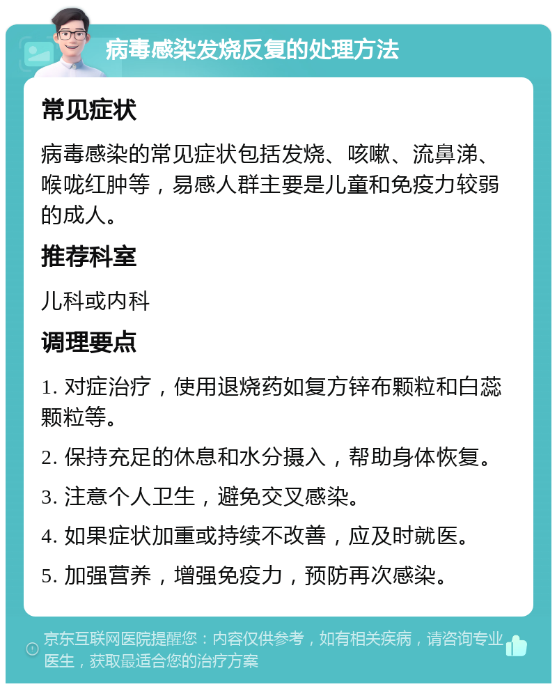 病毒感染发烧反复的处理方法 常见症状 病毒感染的常见症状包括发烧、咳嗽、流鼻涕、喉咙红肿等，易感人群主要是儿童和免疫力较弱的成人。 推荐科室 儿科或内科 调理要点 1. 对症治疗，使用退烧药如复方锌布颗粒和白蕊颗粒等。 2. 保持充足的休息和水分摄入，帮助身体恢复。 3. 注意个人卫生，避免交叉感染。 4. 如果症状加重或持续不改善，应及时就医。 5. 加强营养，增强免疫力，预防再次感染。