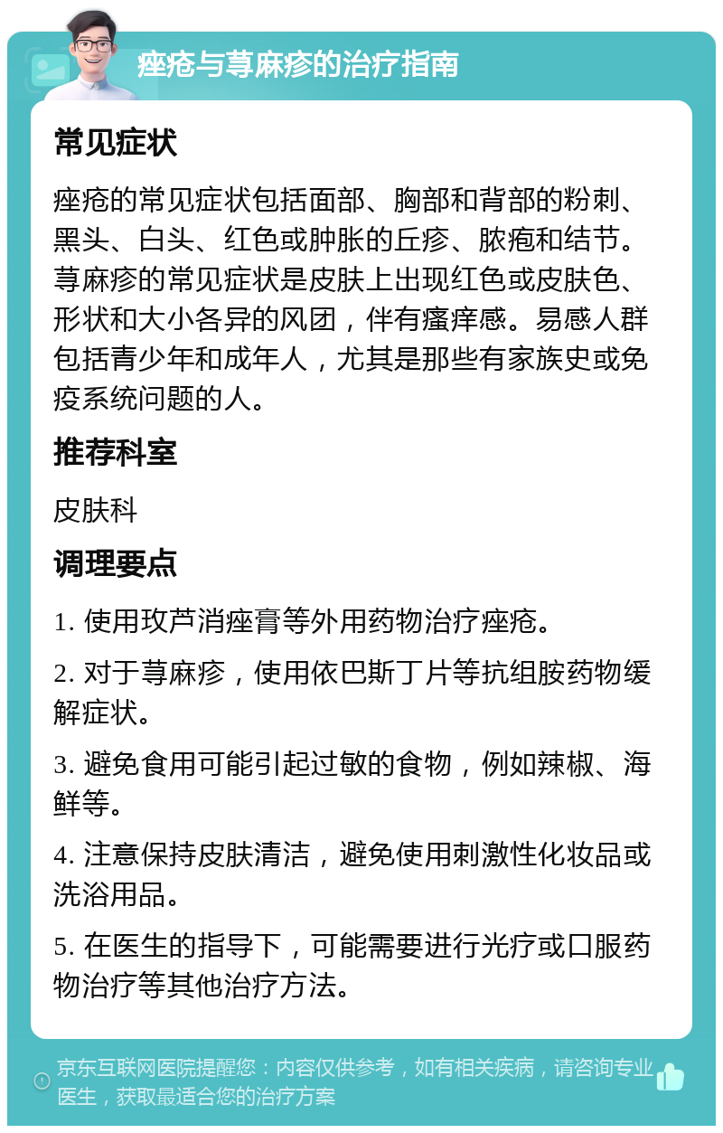 痤疮与荨麻疹的治疗指南 常见症状 痤疮的常见症状包括面部、胸部和背部的粉刺、黑头、白头、红色或肿胀的丘疹、脓疱和结节。荨麻疹的常见症状是皮肤上出现红色或皮肤色、形状和大小各异的风团，伴有瘙痒感。易感人群包括青少年和成年人，尤其是那些有家族史或免疫系统问题的人。 推荐科室 皮肤科 调理要点 1. 使用玫芦消痤膏等外用药物治疗痤疮。 2. 对于荨麻疹，使用依巴斯丁片等抗组胺药物缓解症状。 3. 避免食用可能引起过敏的食物，例如辣椒、海鲜等。 4. 注意保持皮肤清洁，避免使用刺激性化妆品或洗浴用品。 5. 在医生的指导下，可能需要进行光疗或口服药物治疗等其他治疗方法。