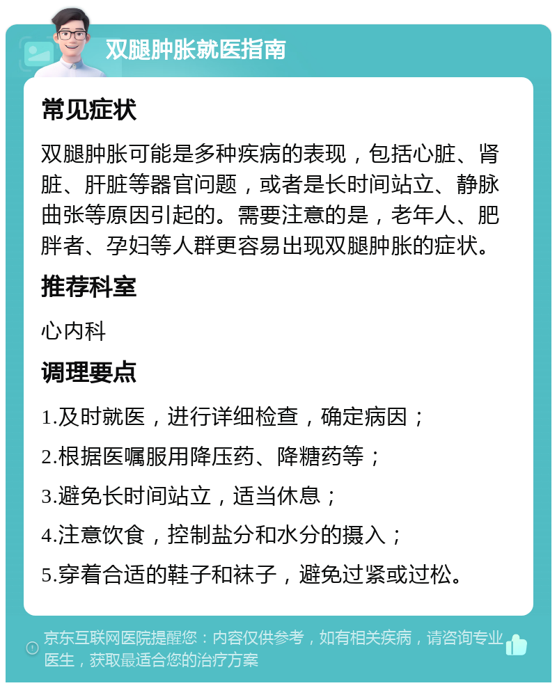 双腿肿胀就医指南 常见症状 双腿肿胀可能是多种疾病的表现，包括心脏、肾脏、肝脏等器官问题，或者是长时间站立、静脉曲张等原因引起的。需要注意的是，老年人、肥胖者、孕妇等人群更容易出现双腿肿胀的症状。 推荐科室 心内科 调理要点 1.及时就医，进行详细检查，确定病因； 2.根据医嘱服用降压药、降糖药等； 3.避免长时间站立，适当休息； 4.注意饮食，控制盐分和水分的摄入； 5.穿着合适的鞋子和袜子，避免过紧或过松。