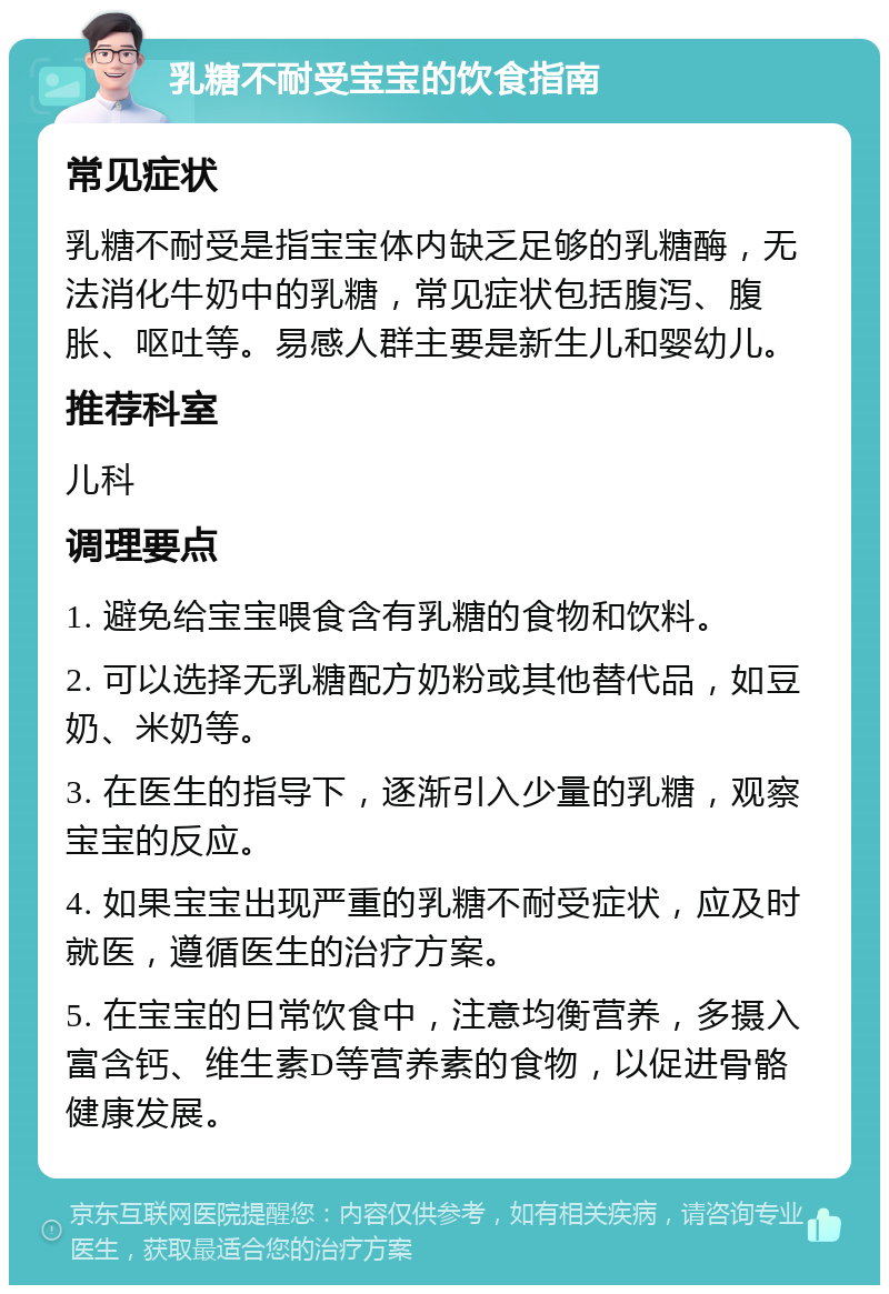 乳糖不耐受宝宝的饮食指南 常见症状 乳糖不耐受是指宝宝体内缺乏足够的乳糖酶，无法消化牛奶中的乳糖，常见症状包括腹泻、腹胀、呕吐等。易感人群主要是新生儿和婴幼儿。 推荐科室 儿科 调理要点 1. 避免给宝宝喂食含有乳糖的食物和饮料。 2. 可以选择无乳糖配方奶粉或其他替代品，如豆奶、米奶等。 3. 在医生的指导下，逐渐引入少量的乳糖，观察宝宝的反应。 4. 如果宝宝出现严重的乳糖不耐受症状，应及时就医，遵循医生的治疗方案。 5. 在宝宝的日常饮食中，注意均衡营养，多摄入富含钙、维生素D等营养素的食物，以促进骨骼健康发展。