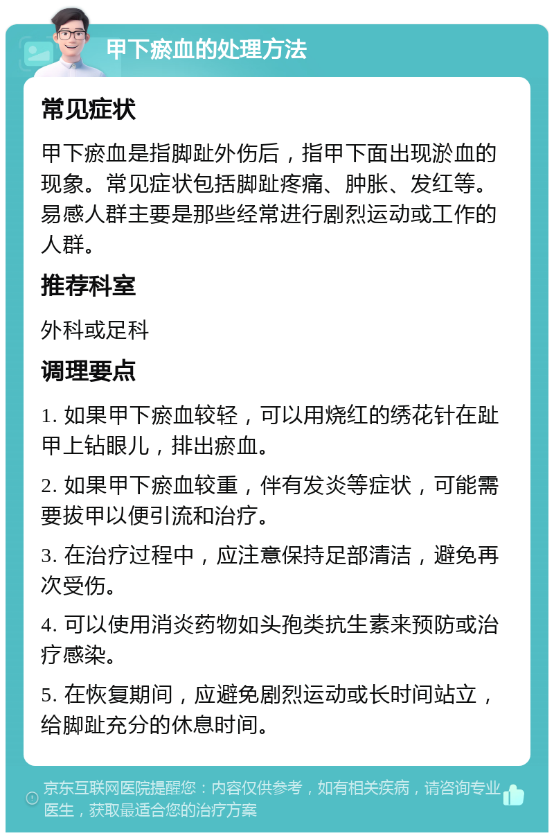 甲下瘀血的处理方法 常见症状 甲下瘀血是指脚趾外伤后，指甲下面出现淤血的现象。常见症状包括脚趾疼痛、肿胀、发红等。易感人群主要是那些经常进行剧烈运动或工作的人群。 推荐科室 外科或足科 调理要点 1. 如果甲下瘀血较轻，可以用烧红的绣花针在趾甲上钻眼儿，排出瘀血。 2. 如果甲下瘀血较重，伴有发炎等症状，可能需要拔甲以便引流和治疗。 3. 在治疗过程中，应注意保持足部清洁，避免再次受伤。 4. 可以使用消炎药物如头孢类抗生素来预防或治疗感染。 5. 在恢复期间，应避免剧烈运动或长时间站立，给脚趾充分的休息时间。