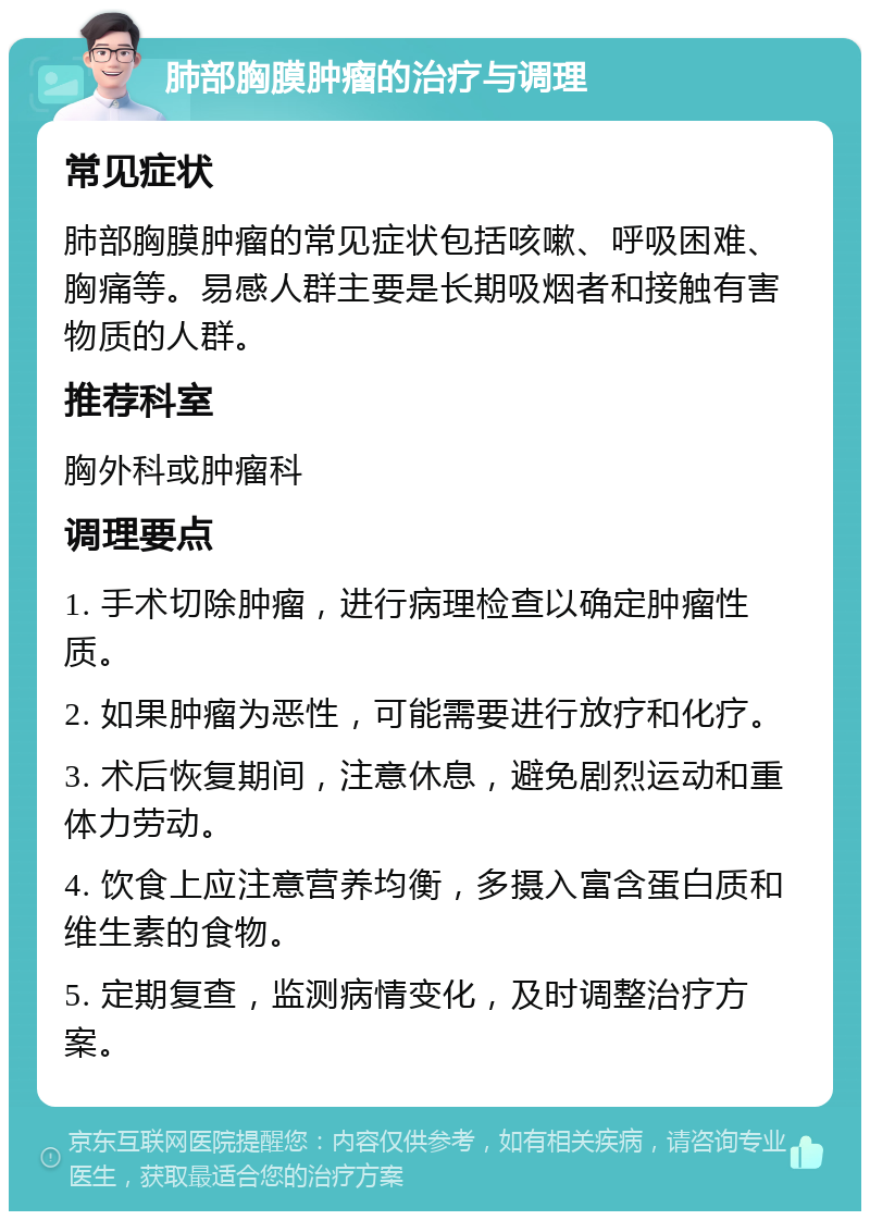 肺部胸膜肿瘤的治疗与调理 常见症状 肺部胸膜肿瘤的常见症状包括咳嗽、呼吸困难、胸痛等。易感人群主要是长期吸烟者和接触有害物质的人群。 推荐科室 胸外科或肿瘤科 调理要点 1. 手术切除肿瘤，进行病理检查以确定肿瘤性质。 2. 如果肿瘤为恶性，可能需要进行放疗和化疗。 3. 术后恢复期间，注意休息，避免剧烈运动和重体力劳动。 4. 饮食上应注意营养均衡，多摄入富含蛋白质和维生素的食物。 5. 定期复查，监测病情变化，及时调整治疗方案。