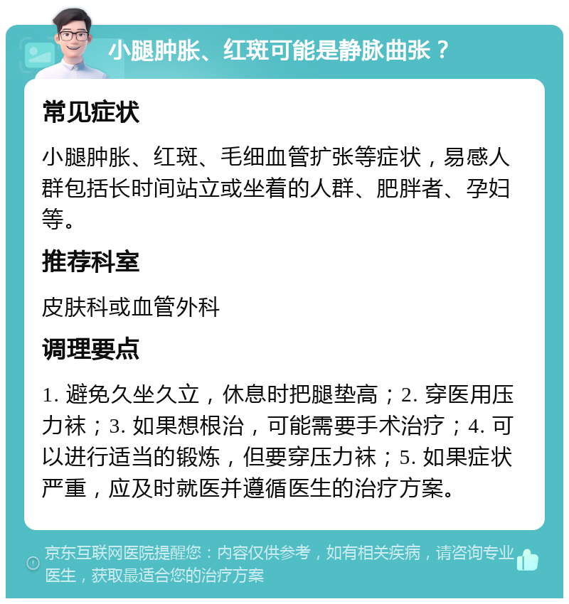 小腿肿胀、红斑可能是静脉曲张？ 常见症状 小腿肿胀、红斑、毛细血管扩张等症状，易感人群包括长时间站立或坐着的人群、肥胖者、孕妇等。 推荐科室 皮肤科或血管外科 调理要点 1. 避免久坐久立，休息时把腿垫高；2. 穿医用压力袜；3. 如果想根治，可能需要手术治疗；4. 可以进行适当的锻炼，但要穿压力袜；5. 如果症状严重，应及时就医并遵循医生的治疗方案。