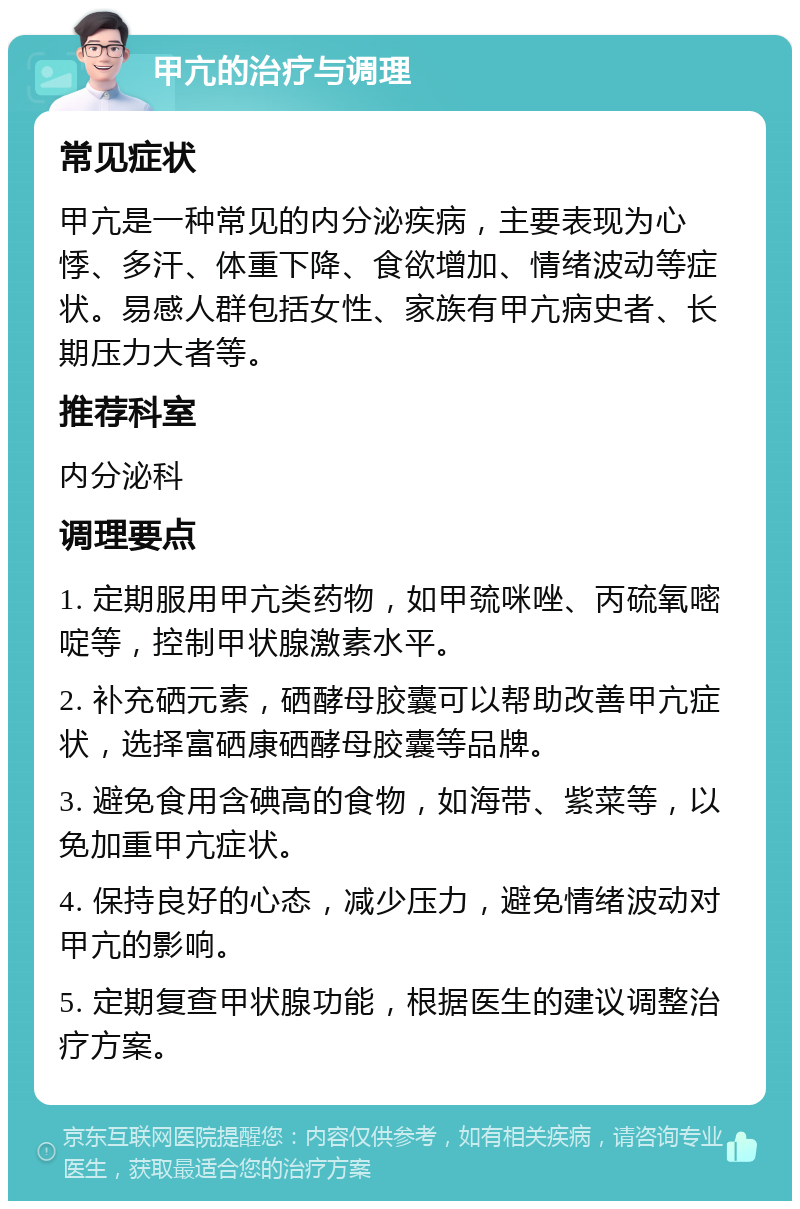 甲亢的治疗与调理 常见症状 甲亢是一种常见的内分泌疾病，主要表现为心悸、多汗、体重下降、食欲增加、情绪波动等症状。易感人群包括女性、家族有甲亢病史者、长期压力大者等。 推荐科室 内分泌科 调理要点 1. 定期服用甲亢类药物，如甲巯咪唑、丙硫氧嘧啶等，控制甲状腺激素水平。 2. 补充硒元素，硒酵母胶囊可以帮助改善甲亢症状，选择富硒康硒酵母胶囊等品牌。 3. 避免食用含碘高的食物，如海带、紫菜等，以免加重甲亢症状。 4. 保持良好的心态，减少压力，避免情绪波动对甲亢的影响。 5. 定期复查甲状腺功能，根据医生的建议调整治疗方案。