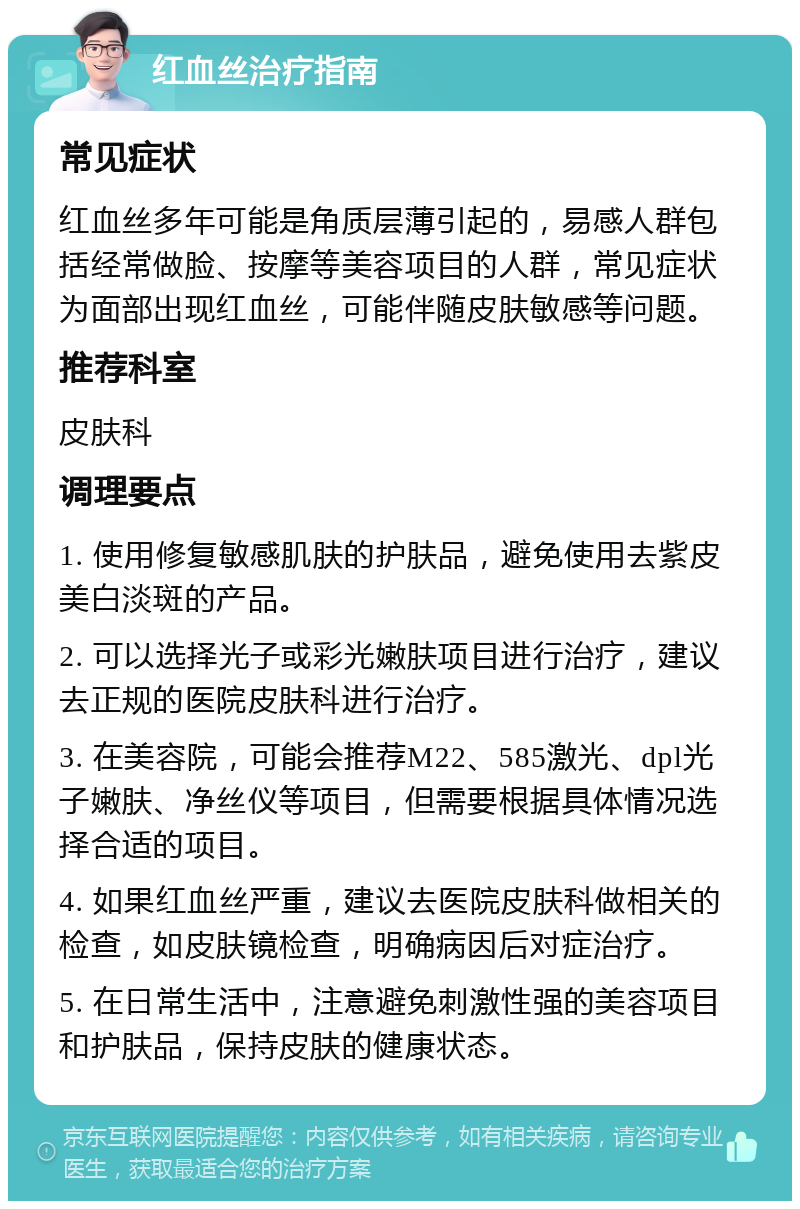 红血丝治疗指南 常见症状 红血丝多年可能是角质层薄引起的，易感人群包括经常做脸、按摩等美容项目的人群，常见症状为面部出现红血丝，可能伴随皮肤敏感等问题。 推荐科室 皮肤科 调理要点 1. 使用修复敏感肌肤的护肤品，避免使用去紫皮美白淡斑的产品。 2. 可以选择光子或彩光嫩肤项目进行治疗，建议去正规的医院皮肤科进行治疗。 3. 在美容院，可能会推荐M22、585激光、dpl光子嫩肤、净丝仪等项目，但需要根据具体情况选择合适的项目。 4. 如果红血丝严重，建议去医院皮肤科做相关的检查，如皮肤镜检查，明确病因后对症治疗。 5. 在日常生活中，注意避免刺激性强的美容项目和护肤品，保持皮肤的健康状态。