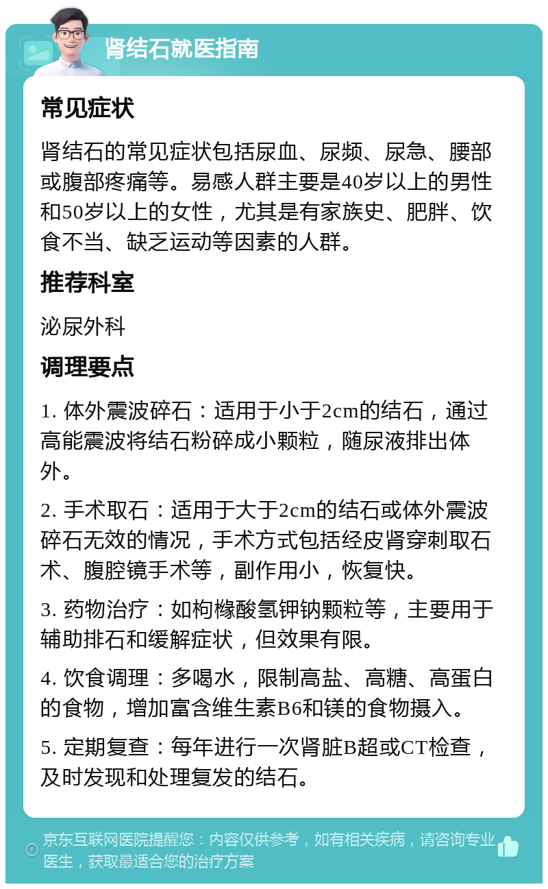 肾结石就医指南 常见症状 肾结石的常见症状包括尿血、尿频、尿急、腰部或腹部疼痛等。易感人群主要是40岁以上的男性和50岁以上的女性，尤其是有家族史、肥胖、饮食不当、缺乏运动等因素的人群。 推荐科室 泌尿外科 调理要点 1. 体外震波碎石：适用于小于2cm的结石，通过高能震波将结石粉碎成小颗粒，随尿液排出体外。 2. 手术取石：适用于大于2cm的结石或体外震波碎石无效的情况，手术方式包括经皮肾穿刺取石术、腹腔镜手术等，副作用小，恢复快。 3. 药物治疗：如枸橼酸氢钾钠颗粒等，主要用于辅助排石和缓解症状，但效果有限。 4. 饮食调理：多喝水，限制高盐、高糖、高蛋白的食物，增加富含维生素B6和镁的食物摄入。 5. 定期复查：每年进行一次肾脏B超或CT检查，及时发现和处理复发的结石。