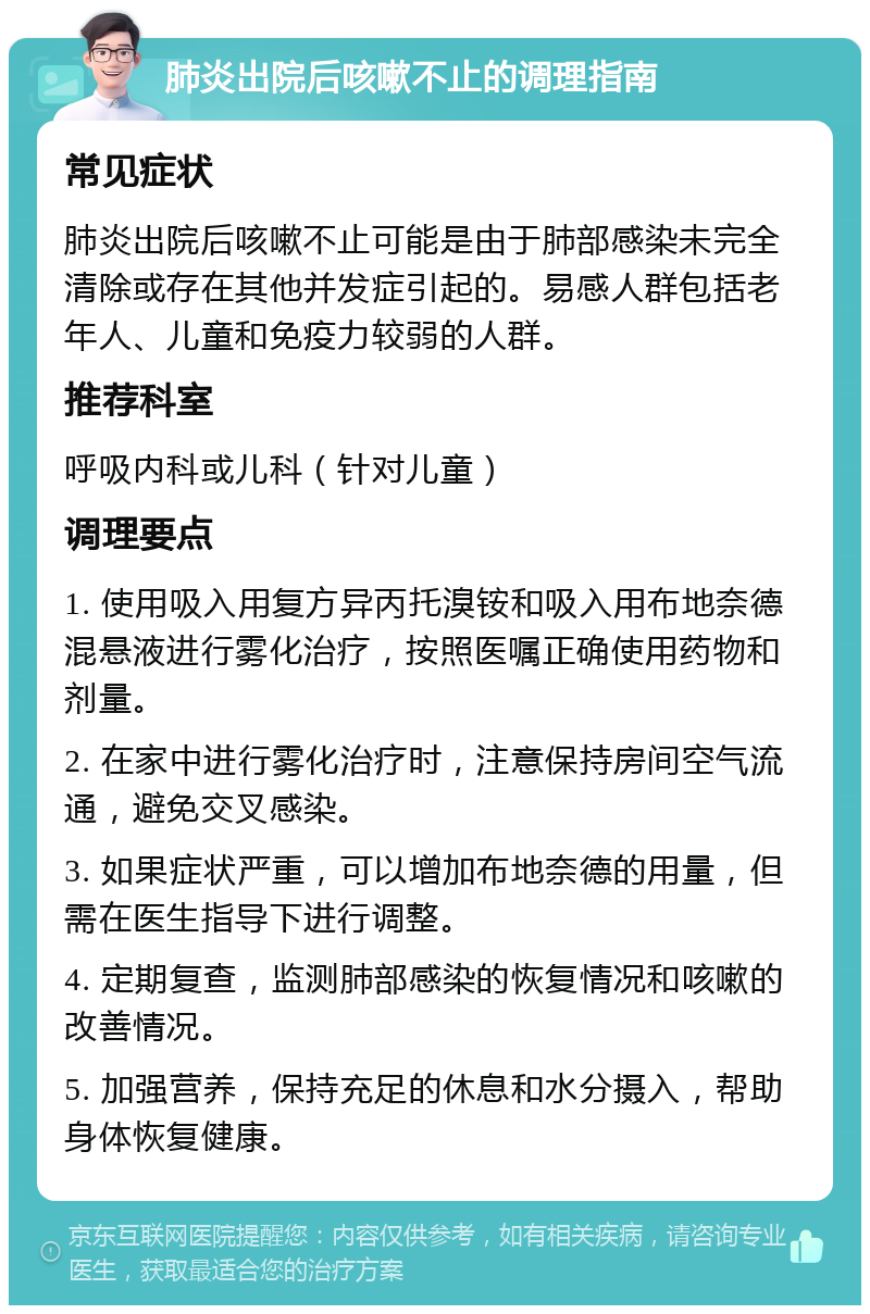 肺炎出院后咳嗽不止的调理指南 常见症状 肺炎出院后咳嗽不止可能是由于肺部感染未完全清除或存在其他并发症引起的。易感人群包括老年人、儿童和免疫力较弱的人群。 推荐科室 呼吸内科或儿科（针对儿童） 调理要点 1. 使用吸入用复方异丙托溴铵和吸入用布地奈德混悬液进行雾化治疗，按照医嘱正确使用药物和剂量。 2. 在家中进行雾化治疗时，注意保持房间空气流通，避免交叉感染。 3. 如果症状严重，可以增加布地奈德的用量，但需在医生指导下进行调整。 4. 定期复查，监测肺部感染的恢复情况和咳嗽的改善情况。 5. 加强营养，保持充足的休息和水分摄入，帮助身体恢复健康。