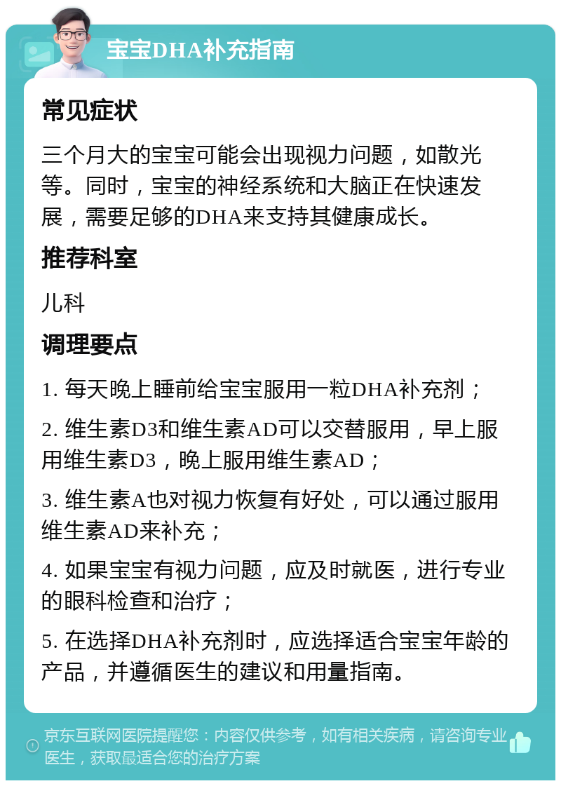 宝宝DHA补充指南 常见症状 三个月大的宝宝可能会出现视力问题，如散光等。同时，宝宝的神经系统和大脑正在快速发展，需要足够的DHA来支持其健康成长。 推荐科室 儿科 调理要点 1. 每天晚上睡前给宝宝服用一粒DHA补充剂； 2. 维生素D3和维生素AD可以交替服用，早上服用维生素D3，晚上服用维生素AD； 3. 维生素A也对视力恢复有好处，可以通过服用维生素AD来补充； 4. 如果宝宝有视力问题，应及时就医，进行专业的眼科检查和治疗； 5. 在选择DHA补充剂时，应选择适合宝宝年龄的产品，并遵循医生的建议和用量指南。