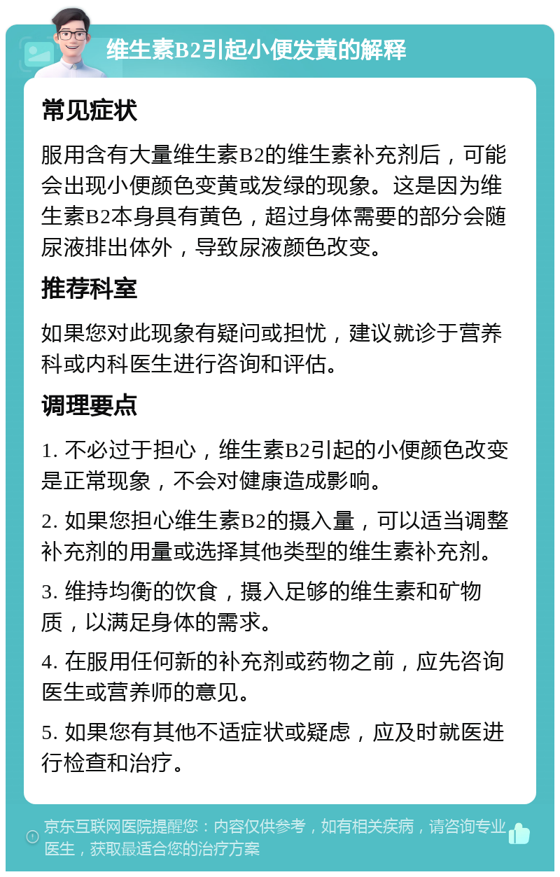 维生素B2引起小便发黄的解释 常见症状 服用含有大量维生素B2的维生素补充剂后，可能会出现小便颜色变黄或发绿的现象。这是因为维生素B2本身具有黄色，超过身体需要的部分会随尿液排出体外，导致尿液颜色改变。 推荐科室 如果您对此现象有疑问或担忧，建议就诊于营养科或内科医生进行咨询和评估。 调理要点 1. 不必过于担心，维生素B2引起的小便颜色改变是正常现象，不会对健康造成影响。 2. 如果您担心维生素B2的摄入量，可以适当调整补充剂的用量或选择其他类型的维生素补充剂。 3. 维持均衡的饮食，摄入足够的维生素和矿物质，以满足身体的需求。 4. 在服用任何新的补充剂或药物之前，应先咨询医生或营养师的意见。 5. 如果您有其他不适症状或疑虑，应及时就医进行检查和治疗。