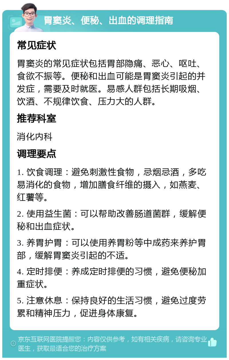 胃窦炎、便秘、出血的调理指南 常见症状 胃窦炎的常见症状包括胃部隐痛、恶心、呕吐、食欲不振等。便秘和出血可能是胃窦炎引起的并发症，需要及时就医。易感人群包括长期吸烟、饮酒、不规律饮食、压力大的人群。 推荐科室 消化内科 调理要点 1. 饮食调理：避免刺激性食物，忌烟忌酒，多吃易消化的食物，增加膳食纤维的摄入，如燕麦、红薯等。 2. 使用益生菌：可以帮助改善肠道菌群，缓解便秘和出血症状。 3. 养胃护胃：可以使用养胃粉等中成药来养护胃部，缓解胃窦炎引起的不适。 4. 定时排便：养成定时排便的习惯，避免便秘加重症状。 5. 注意休息：保持良好的生活习惯，避免过度劳累和精神压力，促进身体康复。