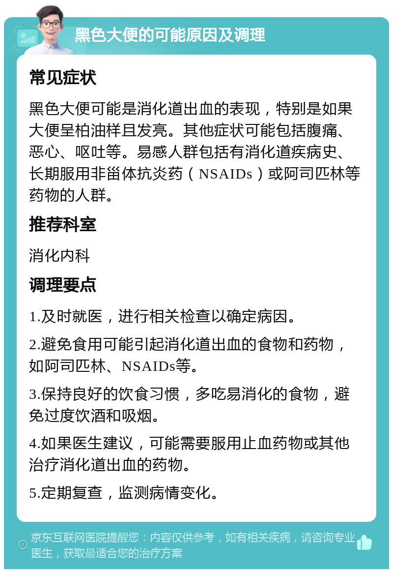 黑色大便的可能原因及调理 常见症状 黑色大便可能是消化道出血的表现，特别是如果大便呈柏油样且发亮。其他症状可能包括腹痛、恶心、呕吐等。易感人群包括有消化道疾病史、长期服用非甾体抗炎药（NSAIDs）或阿司匹林等药物的人群。 推荐科室 消化内科 调理要点 1.及时就医，进行相关检查以确定病因。 2.避免食用可能引起消化道出血的食物和药物，如阿司匹林、NSAIDs等。 3.保持良好的饮食习惯，多吃易消化的食物，避免过度饮酒和吸烟。 4.如果医生建议，可能需要服用止血药物或其他治疗消化道出血的药物。 5.定期复查，监测病情变化。