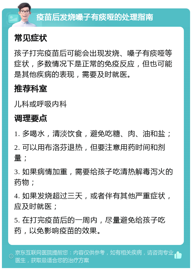 疫苗后发烧嗓子有痰哑的处理指南 常见症状 孩子打完疫苗后可能会出现发烧、嗓子有痰哑等症状，多数情况下是正常的免疫反应，但也可能是其他疾病的表现，需要及时就医。 推荐科室 儿科或呼吸内科 调理要点 1. 多喝水，清淡饮食，避免吃糖、肉、油和盐； 2. 可以用布洛芬退热，但要注意用药时间和剂量； 3. 如果病情加重，需要给孩子吃清热解毒泻火的药物； 4. 如果发烧超过三天，或者伴有其他严重症状，应及时就医； 5. 在打完疫苗后的一周内，尽量避免给孩子吃药，以免影响疫苗的效果。