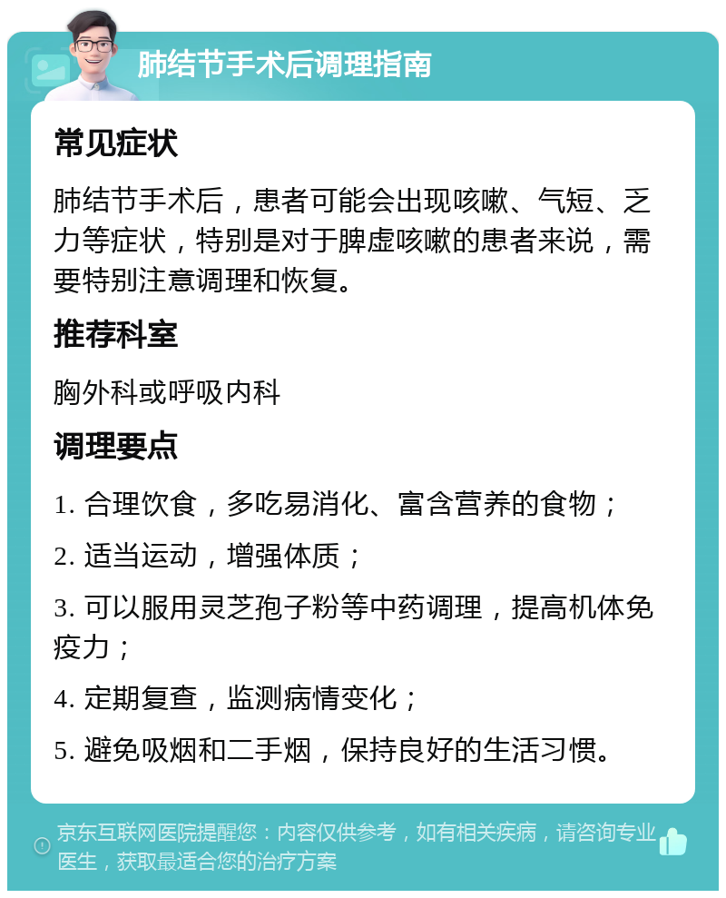 肺结节手术后调理指南 常见症状 肺结节手术后，患者可能会出现咳嗽、气短、乏力等症状，特别是对于脾虚咳嗽的患者来说，需要特别注意调理和恢复。 推荐科室 胸外科或呼吸内科 调理要点 1. 合理饮食，多吃易消化、富含营养的食物； 2. 适当运动，增强体质； 3. 可以服用灵芝孢子粉等中药调理，提高机体免疫力； 4. 定期复查，监测病情变化； 5. 避免吸烟和二手烟，保持良好的生活习惯。