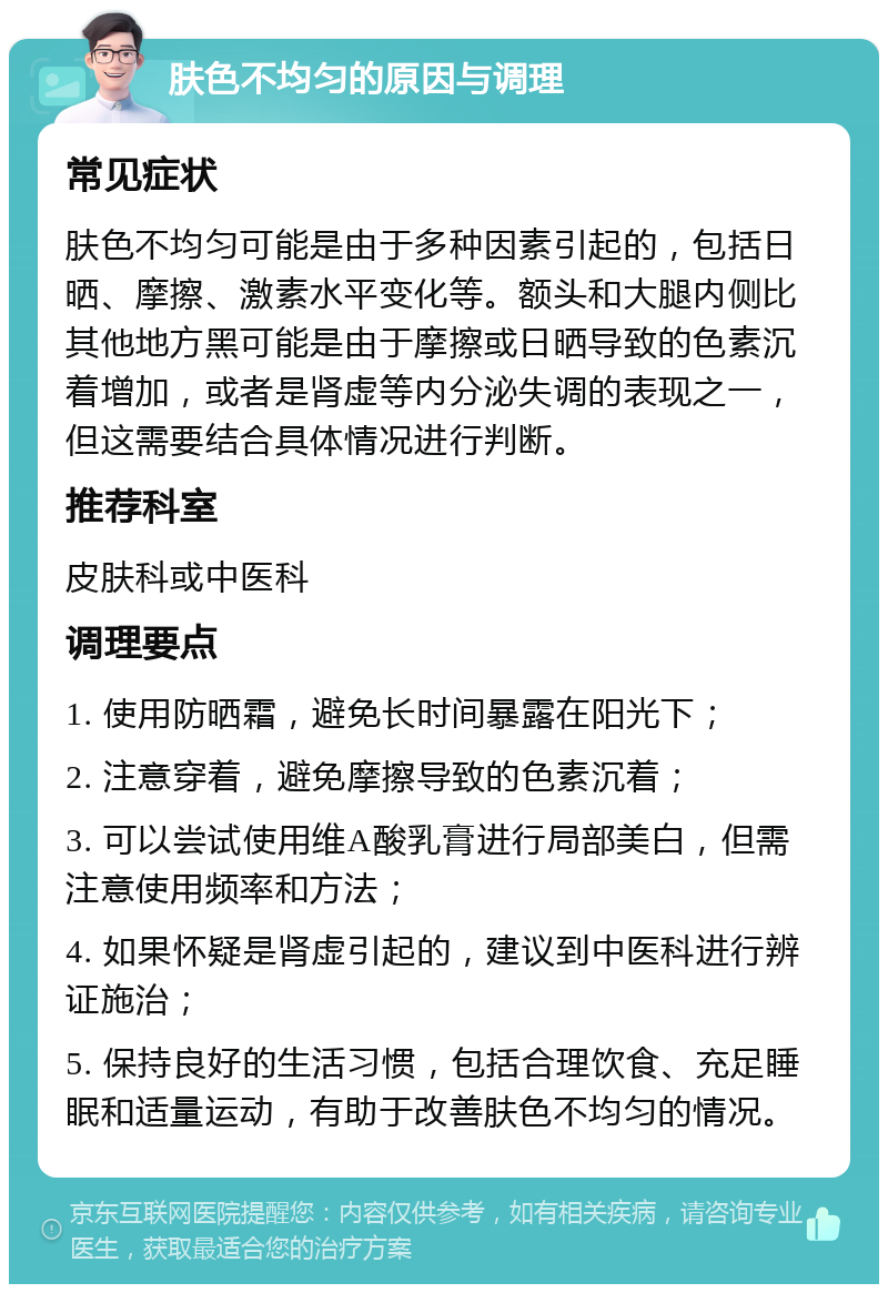 肤色不均匀的原因与调理 常见症状 肤色不均匀可能是由于多种因素引起的，包括日晒、摩擦、激素水平变化等。额头和大腿内侧比其他地方黑可能是由于摩擦或日晒导致的色素沉着增加，或者是肾虚等内分泌失调的表现之一，但这需要结合具体情况进行判断。 推荐科室 皮肤科或中医科 调理要点 1. 使用防晒霜，避免长时间暴露在阳光下； 2. 注意穿着，避免摩擦导致的色素沉着； 3. 可以尝试使用维A酸乳膏进行局部美白，但需注意使用频率和方法； 4. 如果怀疑是肾虚引起的，建议到中医科进行辨证施治； 5. 保持良好的生活习惯，包括合理饮食、充足睡眠和适量运动，有助于改善肤色不均匀的情况。