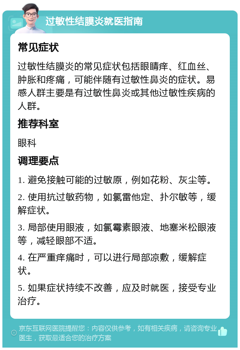 过敏性结膜炎就医指南 常见症状 过敏性结膜炎的常见症状包括眼睛痒、红血丝、肿胀和疼痛，可能伴随有过敏性鼻炎的症状。易感人群主要是有过敏性鼻炎或其他过敏性疾病的人群。 推荐科室 眼科 调理要点 1. 避免接触可能的过敏原，例如花粉、灰尘等。 2. 使用抗过敏药物，如氯雷他定、扑尔敏等，缓解症状。 3. 局部使用眼液，如氯霉素眼液、地塞米松眼液等，减轻眼部不适。 4. 在严重痒痛时，可以进行局部凉敷，缓解症状。 5. 如果症状持续不改善，应及时就医，接受专业治疗。