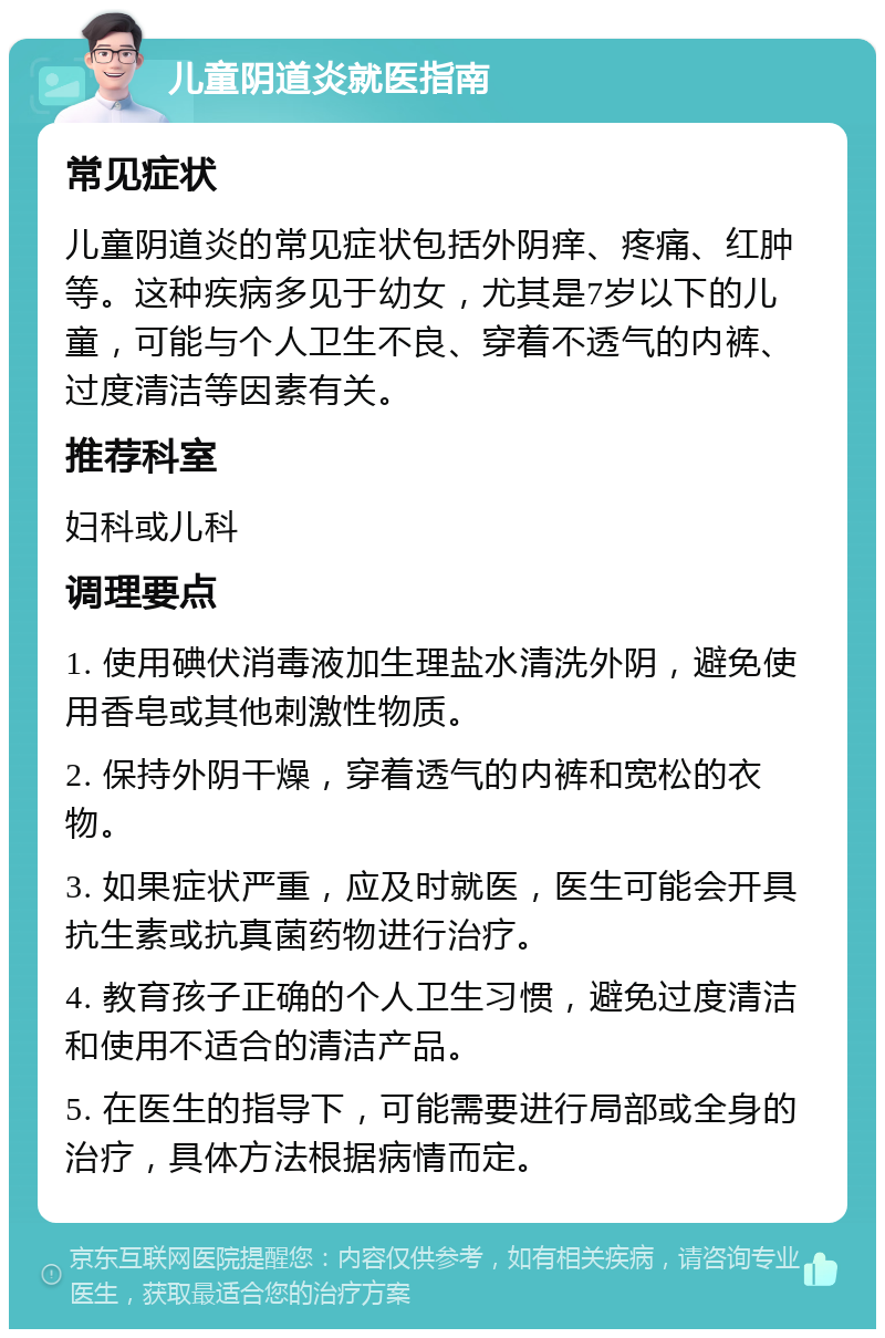 儿童阴道炎就医指南 常见症状 儿童阴道炎的常见症状包括外阴痒、疼痛、红肿等。这种疾病多见于幼女，尤其是7岁以下的儿童，可能与个人卫生不良、穿着不透气的内裤、过度清洁等因素有关。 推荐科室 妇科或儿科 调理要点 1. 使用碘伏消毒液加生理盐水清洗外阴，避免使用香皂或其他刺激性物质。 2. 保持外阴干燥，穿着透气的内裤和宽松的衣物。 3. 如果症状严重，应及时就医，医生可能会开具抗生素或抗真菌药物进行治疗。 4. 教育孩子正确的个人卫生习惯，避免过度清洁和使用不适合的清洁产品。 5. 在医生的指导下，可能需要进行局部或全身的治疗，具体方法根据病情而定。