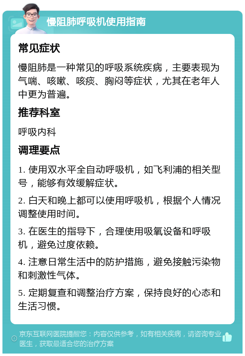 慢阻肺呼吸机使用指南 常见症状 慢阻肺是一种常见的呼吸系统疾病，主要表现为气喘、咳嗽、咳痰、胸闷等症状，尤其在老年人中更为普遍。 推荐科室 呼吸内科 调理要点 1. 使用双水平全自动呼吸机，如飞利浦的相关型号，能够有效缓解症状。 2. 白天和晚上都可以使用呼吸机，根据个人情况调整使用时间。 3. 在医生的指导下，合理使用吸氧设备和呼吸机，避免过度依赖。 4. 注意日常生活中的防护措施，避免接触污染物和刺激性气体。 5. 定期复查和调整治疗方案，保持良好的心态和生活习惯。