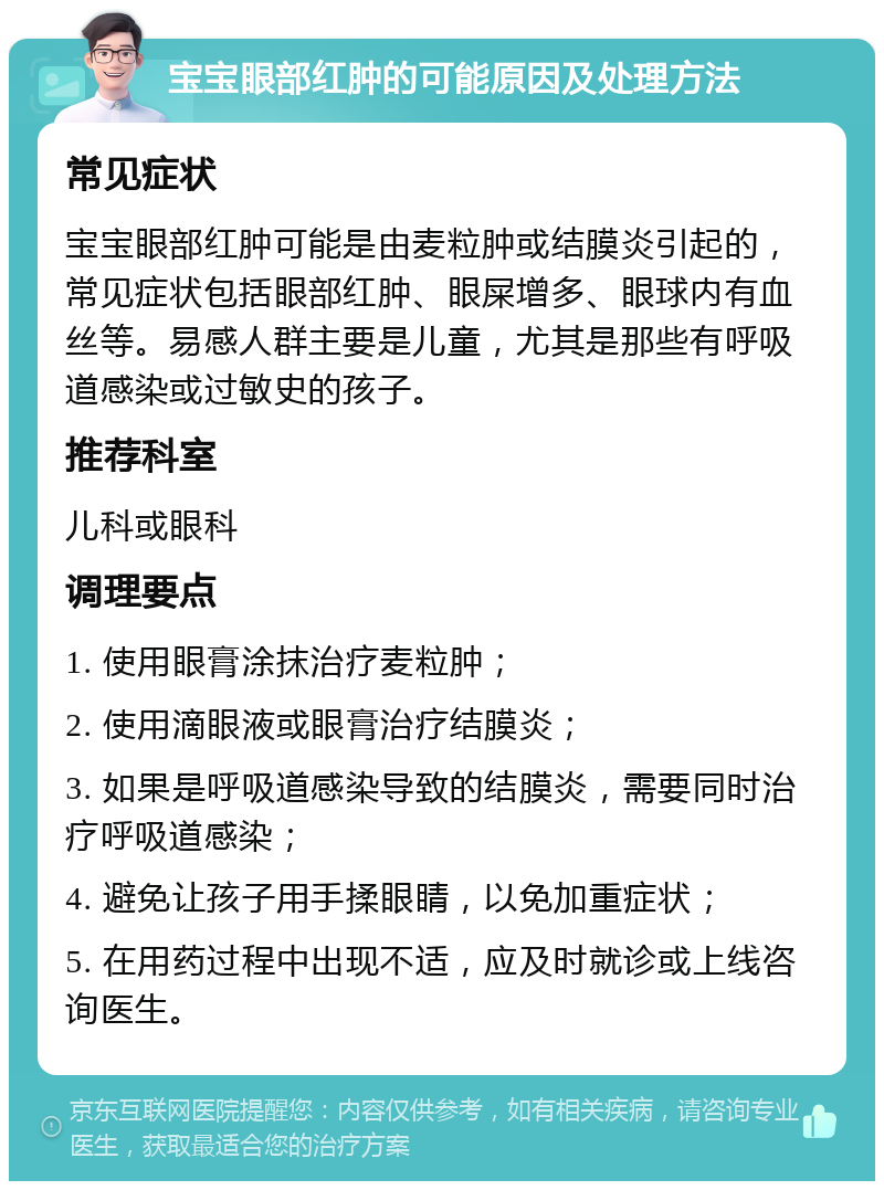 宝宝眼部红肿的可能原因及处理方法 常见症状 宝宝眼部红肿可能是由麦粒肿或结膜炎引起的，常见症状包括眼部红肿、眼屎增多、眼球内有血丝等。易感人群主要是儿童，尤其是那些有呼吸道感染或过敏史的孩子。 推荐科室 儿科或眼科 调理要点 1. 使用眼膏涂抹治疗麦粒肿； 2. 使用滴眼液或眼膏治疗结膜炎； 3. 如果是呼吸道感染导致的结膜炎，需要同时治疗呼吸道感染； 4. 避免让孩子用手揉眼睛，以免加重症状； 5. 在用药过程中出现不适，应及时就诊或上线咨询医生。