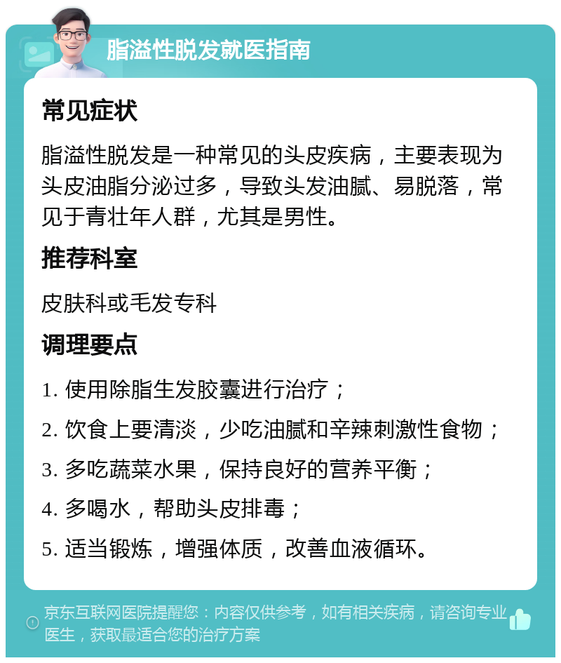 脂溢性脱发就医指南 常见症状 脂溢性脱发是一种常见的头皮疾病，主要表现为头皮油脂分泌过多，导致头发油腻、易脱落，常见于青壮年人群，尤其是男性。 推荐科室 皮肤科或毛发专科 调理要点 1. 使用除脂生发胶囊进行治疗； 2. 饮食上要清淡，少吃油腻和辛辣刺激性食物； 3. 多吃蔬菜水果，保持良好的营养平衡； 4. 多喝水，帮助头皮排毒； 5. 适当锻炼，增强体质，改善血液循环。