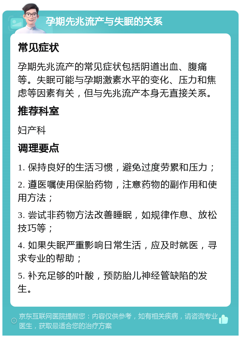 孕期先兆流产与失眠的关系 常见症状 孕期先兆流产的常见症状包括阴道出血、腹痛等。失眠可能与孕期激素水平的变化、压力和焦虑等因素有关，但与先兆流产本身无直接关系。 推荐科室 妇产科 调理要点 1. 保持良好的生活习惯，避免过度劳累和压力； 2. 遵医嘱使用保胎药物，注意药物的副作用和使用方法； 3. 尝试非药物方法改善睡眠，如规律作息、放松技巧等； 4. 如果失眠严重影响日常生活，应及时就医，寻求专业的帮助； 5. 补充足够的叶酸，预防胎儿神经管缺陷的发生。