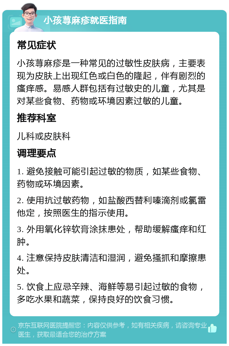 小孩荨麻疹就医指南 常见症状 小孩荨麻疹是一种常见的过敏性皮肤病，主要表现为皮肤上出现红色或白色的隆起，伴有剧烈的瘙痒感。易感人群包括有过敏史的儿童，尤其是对某些食物、药物或环境因素过敏的儿童。 推荐科室 儿科或皮肤科 调理要点 1. 避免接触可能引起过敏的物质，如某些食物、药物或环境因素。 2. 使用抗过敏药物，如盐酸西替利嗪滴剂或氯雷他定，按照医生的指示使用。 3. 外用氧化锌软膏涂抹患处，帮助缓解瘙痒和红肿。 4. 注意保持皮肤清洁和湿润，避免搔抓和摩擦患处。 5. 饮食上应忌辛辣、海鲜等易引起过敏的食物，多吃水果和蔬菜，保持良好的饮食习惯。