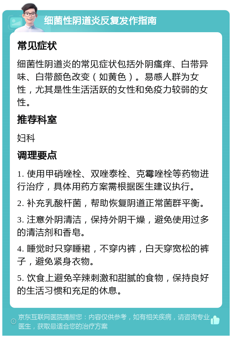 细菌性阴道炎反复发作指南 常见症状 细菌性阴道炎的常见症状包括外阴瘙痒、白带异味、白带颜色改变（如黄色）。易感人群为女性，尤其是性生活活跃的女性和免疫力较弱的女性。 推荐科室 妇科 调理要点 1. 使用甲硝唑栓、双唑泰栓、克霉唑栓等药物进行治疗，具体用药方案需根据医生建议执行。 2. 补充乳酸杆菌，帮助恢复阴道正常菌群平衡。 3. 注意外阴清洁，保持外阴干燥，避免使用过多的清洁剂和香皂。 4. 睡觉时只穿睡裙，不穿内裤，白天穿宽松的裤子，避免紧身衣物。 5. 饮食上避免辛辣刺激和甜腻的食物，保持良好的生活习惯和充足的休息。