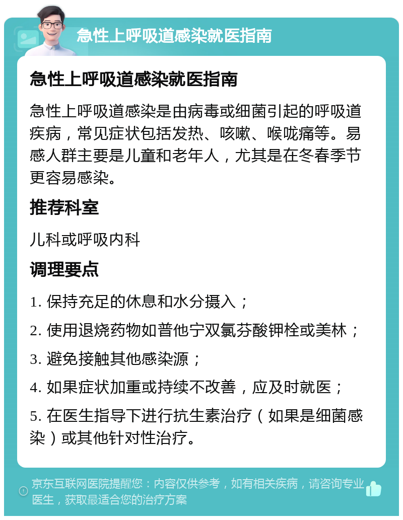 急性上呼吸道感染就医指南 急性上呼吸道感染就医指南 急性上呼吸道感染是由病毒或细菌引起的呼吸道疾病，常见症状包括发热、咳嗽、喉咙痛等。易感人群主要是儿童和老年人，尤其是在冬春季节更容易感染。 推荐科室 儿科或呼吸内科 调理要点 1. 保持充足的休息和水分摄入； 2. 使用退烧药物如普他宁双氯芬酸钾栓或美林； 3. 避免接触其他感染源； 4. 如果症状加重或持续不改善，应及时就医； 5. 在医生指导下进行抗生素治疗（如果是细菌感染）或其他针对性治疗。