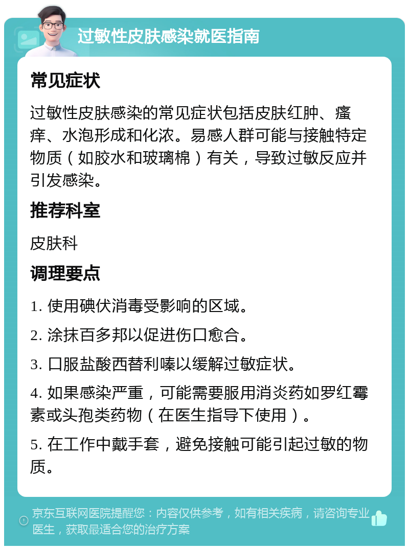 过敏性皮肤感染就医指南 常见症状 过敏性皮肤感染的常见症状包括皮肤红肿、瘙痒、水泡形成和化浓。易感人群可能与接触特定物质（如胶水和玻璃棉）有关，导致过敏反应并引发感染。 推荐科室 皮肤科 调理要点 1. 使用碘伏消毒受影响的区域。 2. 涂抹百多邦以促进伤口愈合。 3. 口服盐酸西替利嗪以缓解过敏症状。 4. 如果感染严重，可能需要服用消炎药如罗红霉素或头孢类药物（在医生指导下使用）。 5. 在工作中戴手套，避免接触可能引起过敏的物质。