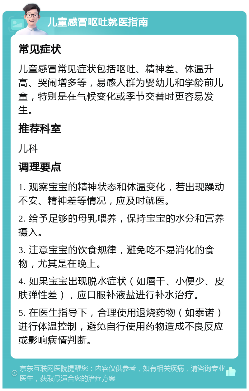 儿童感冒呕吐就医指南 常见症状 儿童感冒常见症状包括呕吐、精神差、体温升高、哭闹增多等，易感人群为婴幼儿和学龄前儿童，特别是在气候变化或季节交替时更容易发生。 推荐科室 儿科 调理要点 1. 观察宝宝的精神状态和体温变化，若出现躁动不安、精神差等情况，应及时就医。 2. 给予足够的母乳喂养，保持宝宝的水分和营养摄入。 3. 注意宝宝的饮食规律，避免吃不易消化的食物，尤其是在晚上。 4. 如果宝宝出现脱水症状（如唇干、小便少、皮肤弹性差），应口服补液盐进行补水治疗。 5. 在医生指导下，合理使用退烧药物（如泰诺）进行体温控制，避免自行使用药物造成不良反应或影响病情判断。