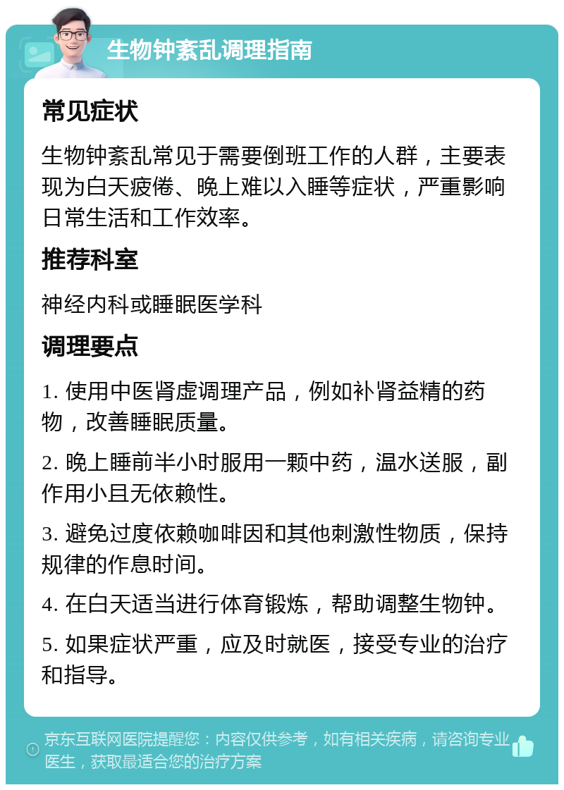 生物钟紊乱调理指南 常见症状 生物钟紊乱常见于需要倒班工作的人群，主要表现为白天疲倦、晚上难以入睡等症状，严重影响日常生活和工作效率。 推荐科室 神经内科或睡眠医学科 调理要点 1. 使用中医肾虚调理产品，例如补肾益精的药物，改善睡眠质量。 2. 晚上睡前半小时服用一颗中药，温水送服，副作用小且无依赖性。 3. 避免过度依赖咖啡因和其他刺激性物质，保持规律的作息时间。 4. 在白天适当进行体育锻炼，帮助调整生物钟。 5. 如果症状严重，应及时就医，接受专业的治疗和指导。