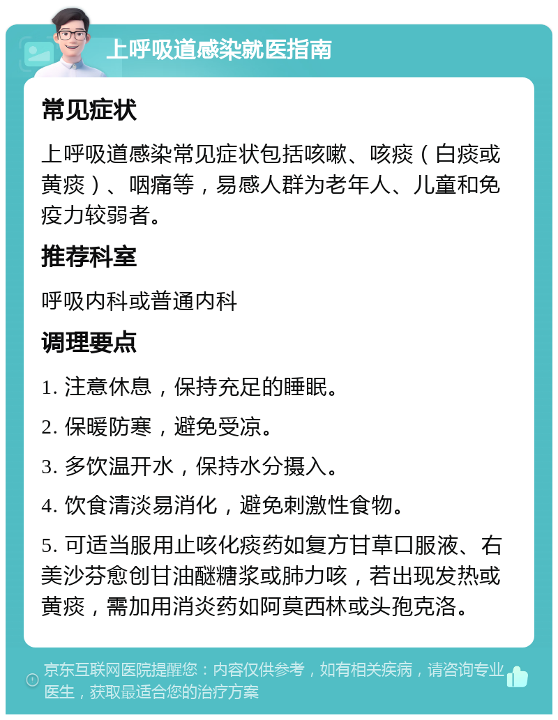 上呼吸道感染就医指南 常见症状 上呼吸道感染常见症状包括咳嗽、咳痰（白痰或黄痰）、咽痛等，易感人群为老年人、儿童和免疫力较弱者。 推荐科室 呼吸内科或普通内科 调理要点 1. 注意休息，保持充足的睡眠。 2. 保暖防寒，避免受凉。 3. 多饮温开水，保持水分摄入。 4. 饮食清淡易消化，避免刺激性食物。 5. 可适当服用止咳化痰药如复方甘草口服液、右美沙芬愈创甘油醚糖浆或肺力咳，若出现发热或黄痰，需加用消炎药如阿莫西林或头孢克洛。