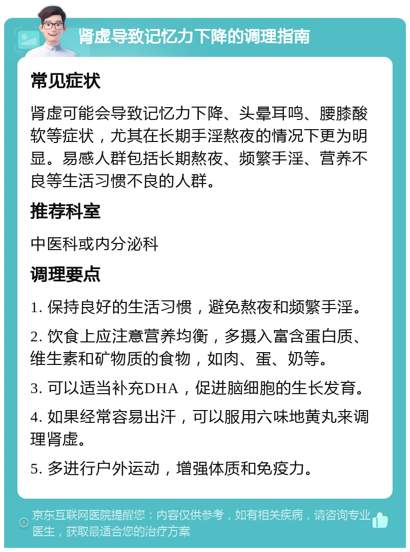 肾虚导致记忆力下降的调理指南 常见症状 肾虚可能会导致记忆力下降、头晕耳鸣、腰膝酸软等症状，尤其在长期手淫熬夜的情况下更为明显。易感人群包括长期熬夜、频繁手淫、营养不良等生活习惯不良的人群。 推荐科室 中医科或内分泌科 调理要点 1. 保持良好的生活习惯，避免熬夜和频繁手淫。 2. 饮食上应注意营养均衡，多摄入富含蛋白质、维生素和矿物质的食物，如肉、蛋、奶等。 3. 可以适当补充DHA，促进脑细胞的生长发育。 4. 如果经常容易出汗，可以服用六味地黄丸来调理肾虚。 5. 多进行户外运动，增强体质和免疫力。