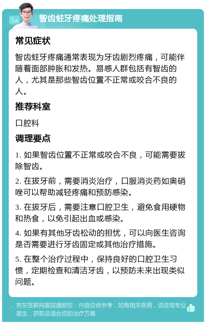 智齿蛀牙疼痛处理指南 常见症状 智齿蛀牙疼痛通常表现为牙齿剧烈疼痛，可能伴随着面部肿胀和发热。易感人群包括有智齿的人，尤其是那些智齿位置不正常或咬合不良的人。 推荐科室 口腔科 调理要点 1. 如果智齿位置不正常或咬合不良，可能需要拔除智齿。 2. 在拔牙前，需要消炎治疗，口服消炎药如奥硝唑可以帮助减轻疼痛和预防感染。 3. 在拔牙后，需要注意口腔卫生，避免食用硬物和热食，以免引起出血或感染。 4. 如果有其他牙齿松动的担忧，可以向医生咨询是否需要进行牙齿固定或其他治疗措施。 5. 在整个治疗过程中，保持良好的口腔卫生习惯，定期检查和清洁牙齿，以预防未来出现类似问题。