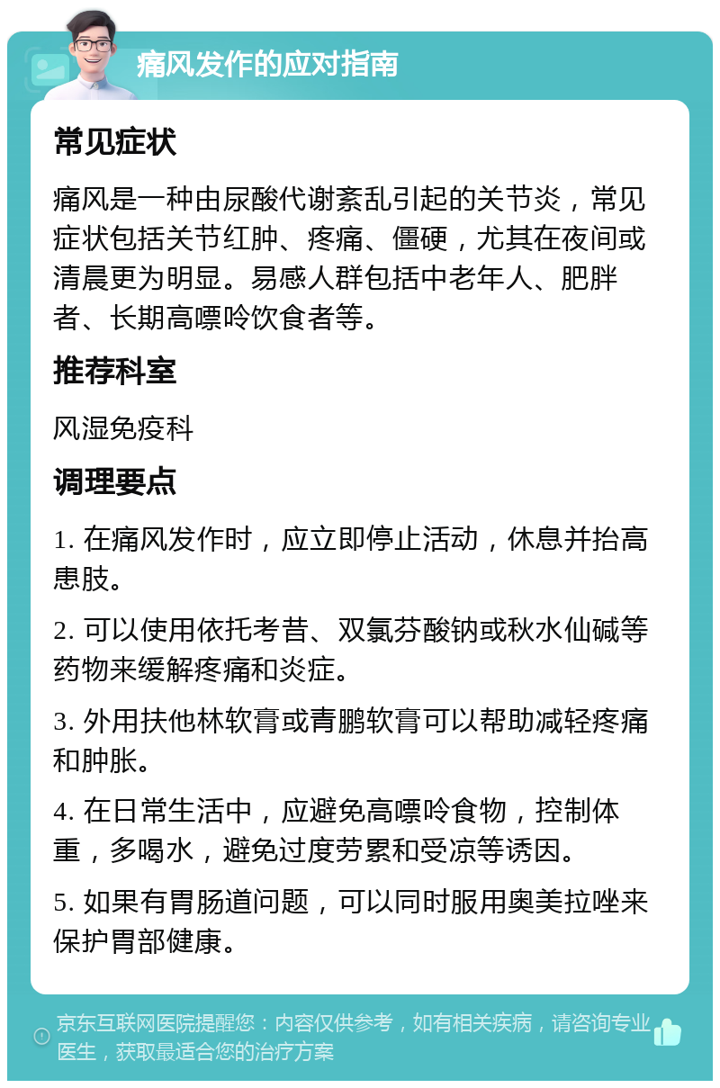 痛风发作的应对指南 常见症状 痛风是一种由尿酸代谢紊乱引起的关节炎，常见症状包括关节红肿、疼痛、僵硬，尤其在夜间或清晨更为明显。易感人群包括中老年人、肥胖者、长期高嘌呤饮食者等。 推荐科室 风湿免疫科 调理要点 1. 在痛风发作时，应立即停止活动，休息并抬高患肢。 2. 可以使用依托考昔、双氯芬酸钠或秋水仙碱等药物来缓解疼痛和炎症。 3. 外用扶他林软膏或青鹏软膏可以帮助减轻疼痛和肿胀。 4. 在日常生活中，应避免高嘌呤食物，控制体重，多喝水，避免过度劳累和受凉等诱因。 5. 如果有胃肠道问题，可以同时服用奥美拉唑来保护胃部健康。