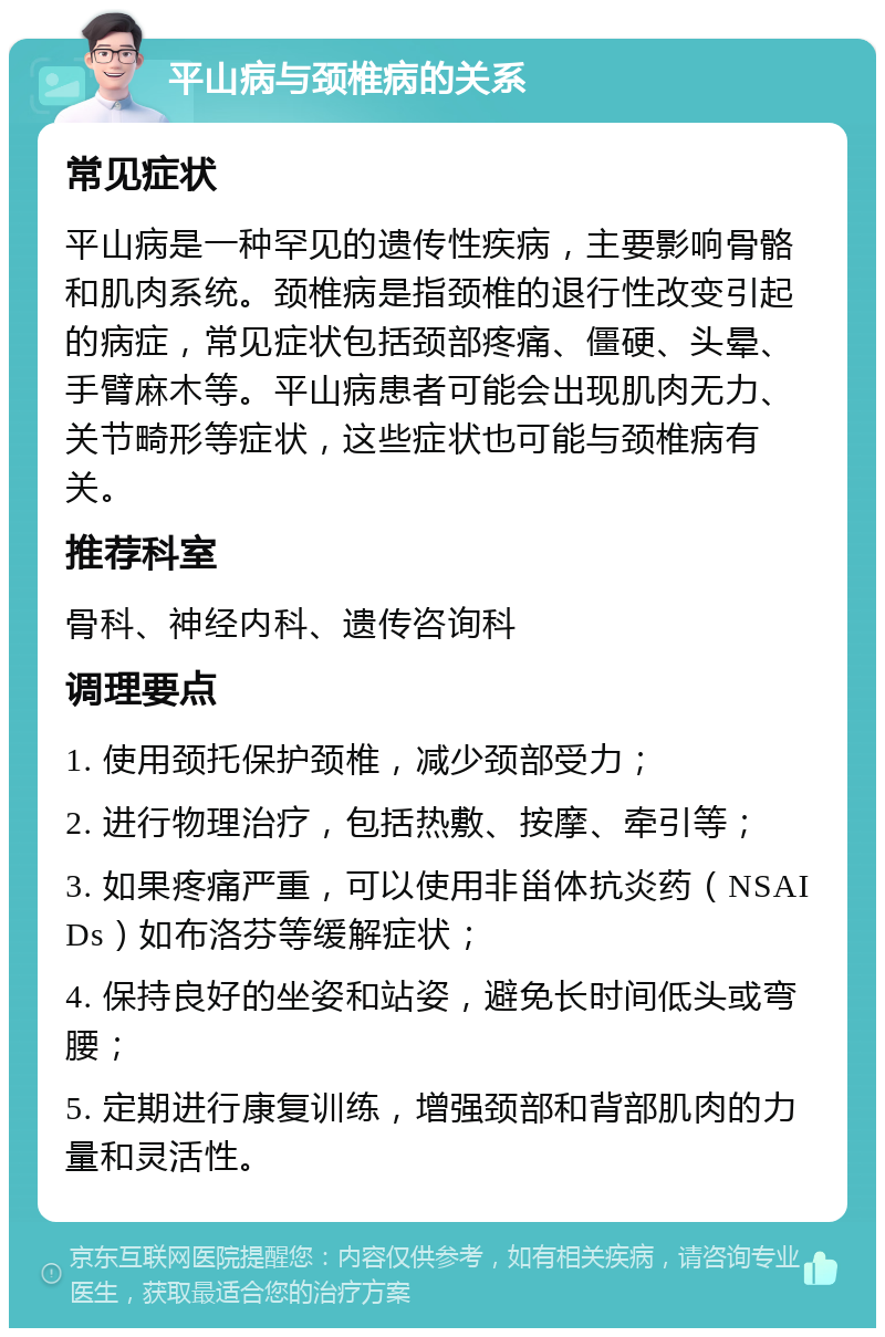 平山病与颈椎病的关系 常见症状 平山病是一种罕见的遗传性疾病，主要影响骨骼和肌肉系统。颈椎病是指颈椎的退行性改变引起的病症，常见症状包括颈部疼痛、僵硬、头晕、手臂麻木等。平山病患者可能会出现肌肉无力、关节畸形等症状，这些症状也可能与颈椎病有关。 推荐科室 骨科、神经内科、遗传咨询科 调理要点 1. 使用颈托保护颈椎，减少颈部受力； 2. 进行物理治疗，包括热敷、按摩、牵引等； 3. 如果疼痛严重，可以使用非甾体抗炎药（NSAIDs）如布洛芬等缓解症状； 4. 保持良好的坐姿和站姿，避免长时间低头或弯腰； 5. 定期进行康复训练，增强颈部和背部肌肉的力量和灵活性。