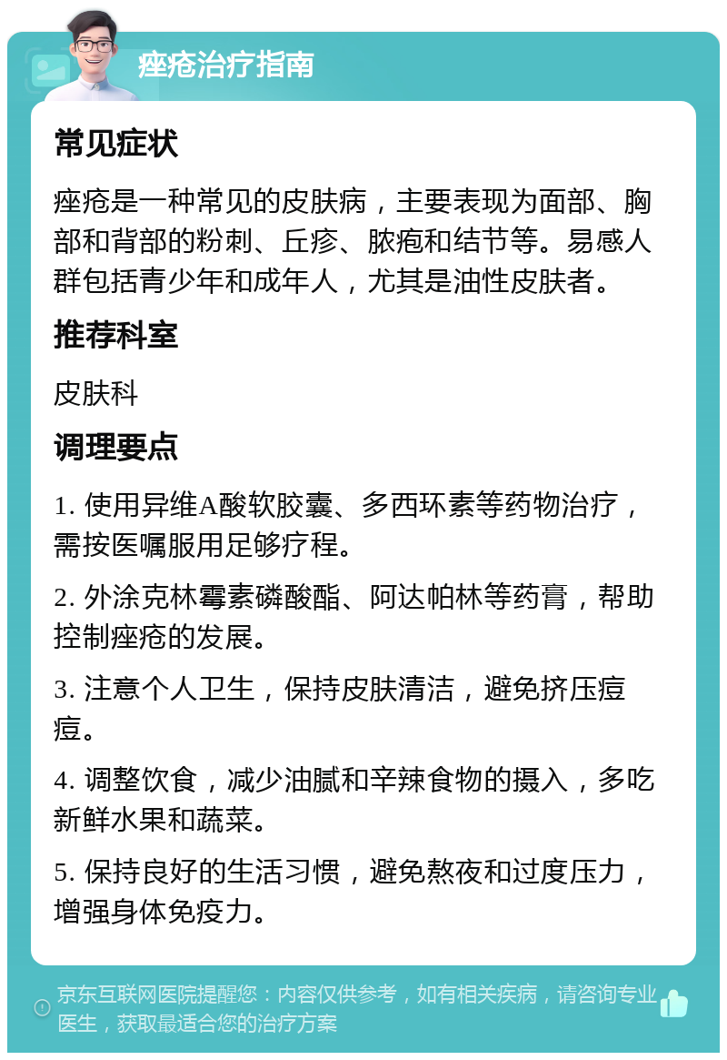 痤疮治疗指南 常见症状 痤疮是一种常见的皮肤病，主要表现为面部、胸部和背部的粉刺、丘疹、脓疱和结节等。易感人群包括青少年和成年人，尤其是油性皮肤者。 推荐科室 皮肤科 调理要点 1. 使用异维A酸软胶囊、多西环素等药物治疗，需按医嘱服用足够疗程。 2. 外涂克林霉素磷酸酯、阿达帕林等药膏，帮助控制痤疮的发展。 3. 注意个人卫生，保持皮肤清洁，避免挤压痘痘。 4. 调整饮食，减少油腻和辛辣食物的摄入，多吃新鲜水果和蔬菜。 5. 保持良好的生活习惯，避免熬夜和过度压力，增强身体免疫力。